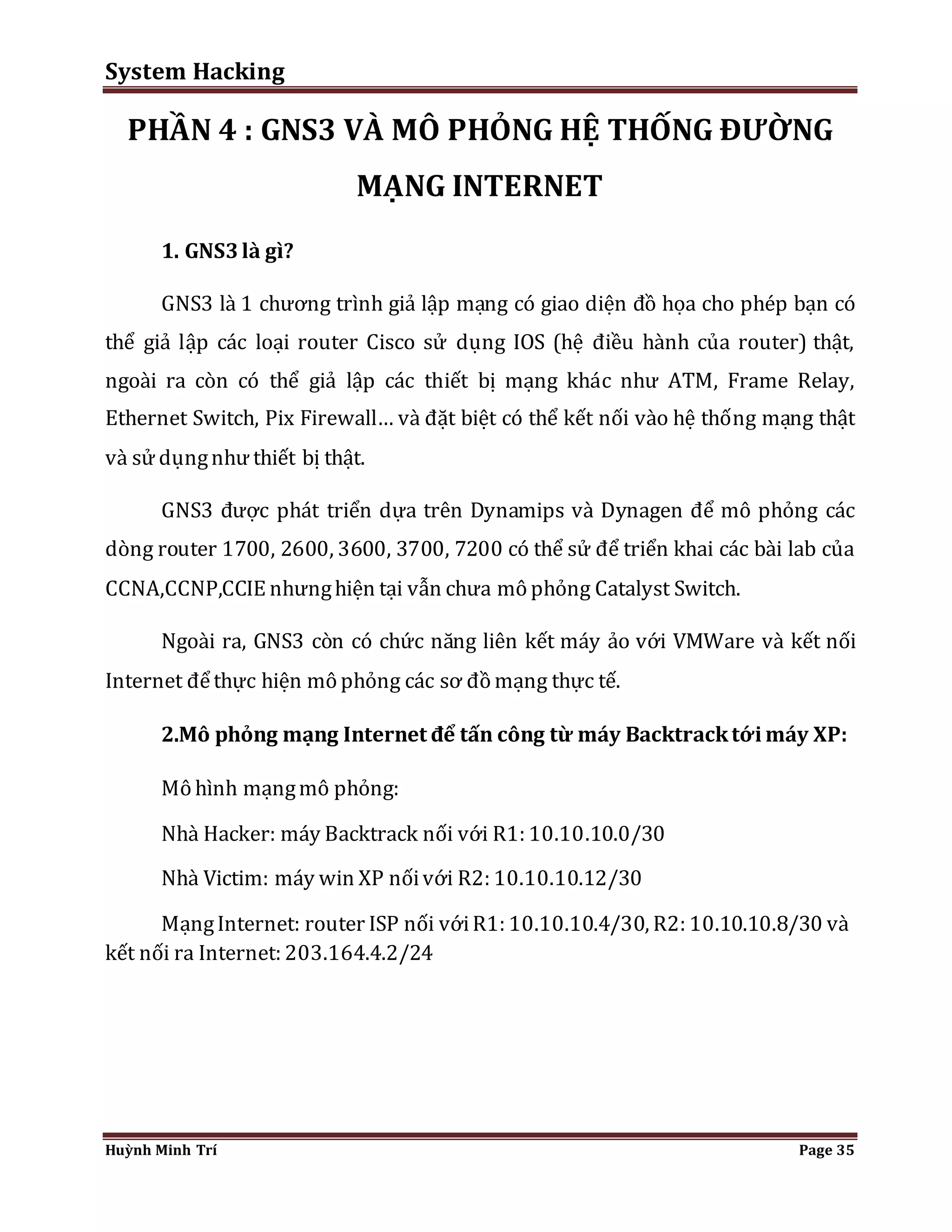 System Hacking 
PHẦN 4 : GNS3 VÀ MÔ PHỎNG HỆ THỐNG ĐƯỜNG 
MẠNG INTERNET 
1. GNS3 là gì? 
GNS3 là 1 chương trình giả lập mạng có giao diện đồ họa cho phép bạn có 
thể giả lập các loại router Cisco sử dụng IOS (hệ điều hành của router) thật, 
ngoài ra còn có thể giả lập các thiết bị mạng khác như ATM, Frame Relay, 
Ethernet Switch, Pix Firewall… và đặt biệt có thể kết nối vào hệ thống mạng thật 
và sử dụng như thiết bị thật. 
GNS3 được phát triển dựa trên Dynamips và Dynagen để mô phỏng các 
dòng router 1700, 2600, 3600, 3700, 7200 có thể sử để triển khai các bài lab của 
CCNA,CCNP,CCIE nhưng hiện tại vẫn chưa mô phỏng Catalyst Switch. 
Ngoài ra, GNS3 còn có chức năng liên kết máy ảo với VMWare và kết nối 
Internet để thực hiện mô phỏng các sơ đồ mạng thực tế. 
2.Mô phỏng mạng Internet để tấn công từ máy Backtrack tới máy XP: 
Mô hình mạng mô phỏng: 
Nhà Hacker: máy Backtrack nối với R1: 10.10.10.0/30 
Nhà Victim: máy win XP nối với R2: 10.10.10.12/30 
Mạng Internet: router ISP nối với R1: 10.10.10.4/30, R2: 10.10.10.8/30 và 
kết nối ra Internet: 203.164.4.2/24 
Huỳnh Minh Trí Page 35 
 