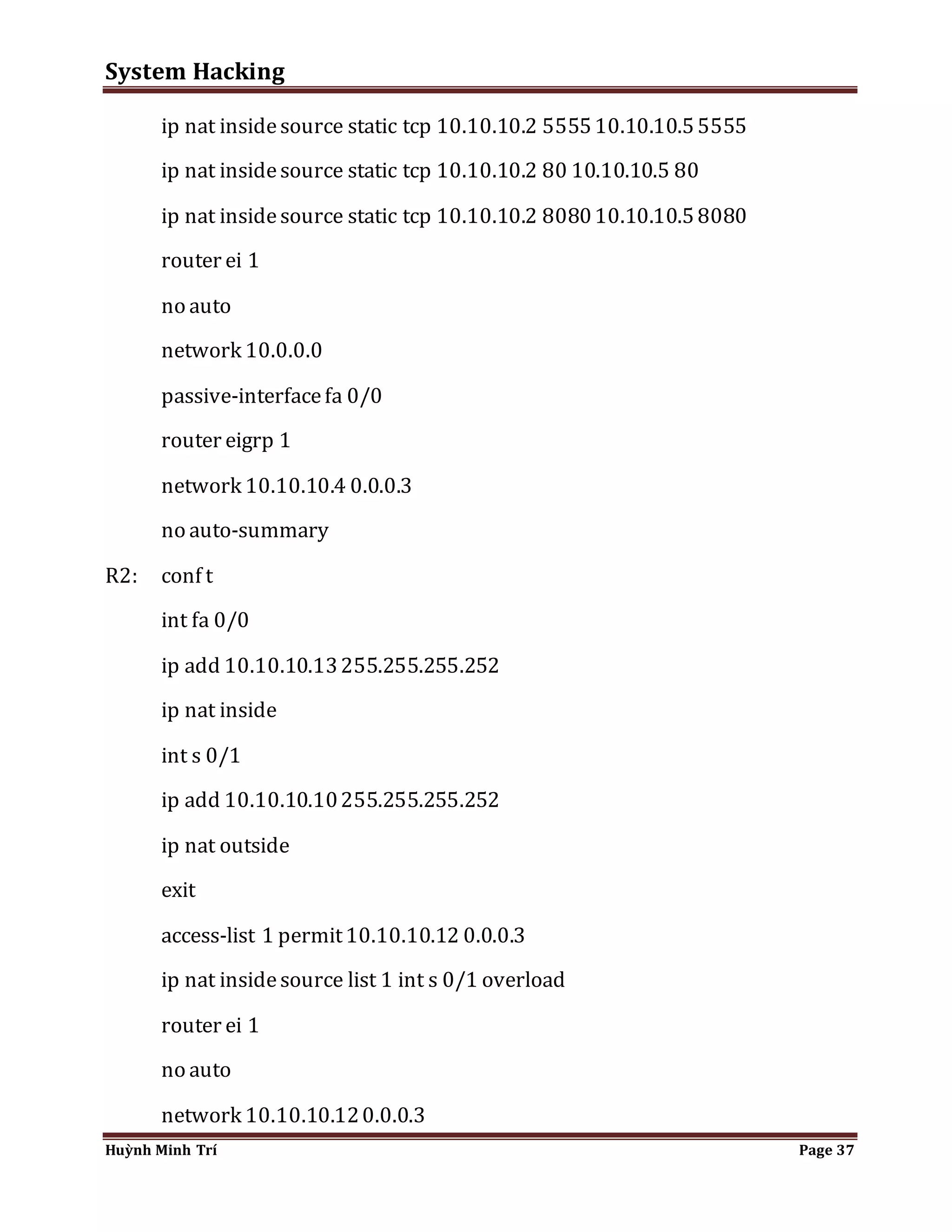 System Hacking 
ip nat inside source static tcp 10.10.10.2 5555 10.10.10.5 5555 
ip nat inside source static tcp 10.10.10.2 80 10.10.10.5 80 
ip nat inside source static tcp 10.10.10.2 8080 10.10.10.5 8080 
router ei 1 
no auto 
network 10.0.0.0 
passive-interface fa 0/0 
router eigrp 1 
network 10.10.10.4 0.0.0.3 
no auto-summary 
R2: conf t 
int fa 0/0 
ip add 10.10.10.13 255.255.255.252 
ip nat inside 
int s 0/1 
ip add 10.10.10.10 255.255.255.252 
ip nat outside 
exit 
access-list 1 permit 10.10.10.12 0.0.0.3 
ip nat inside source list 1 int s 0/1 overload 
router ei 1 
no auto 
network 10.10.10.12 0.0.0.3 
Huỳnh Minh Trí Page 37 
 