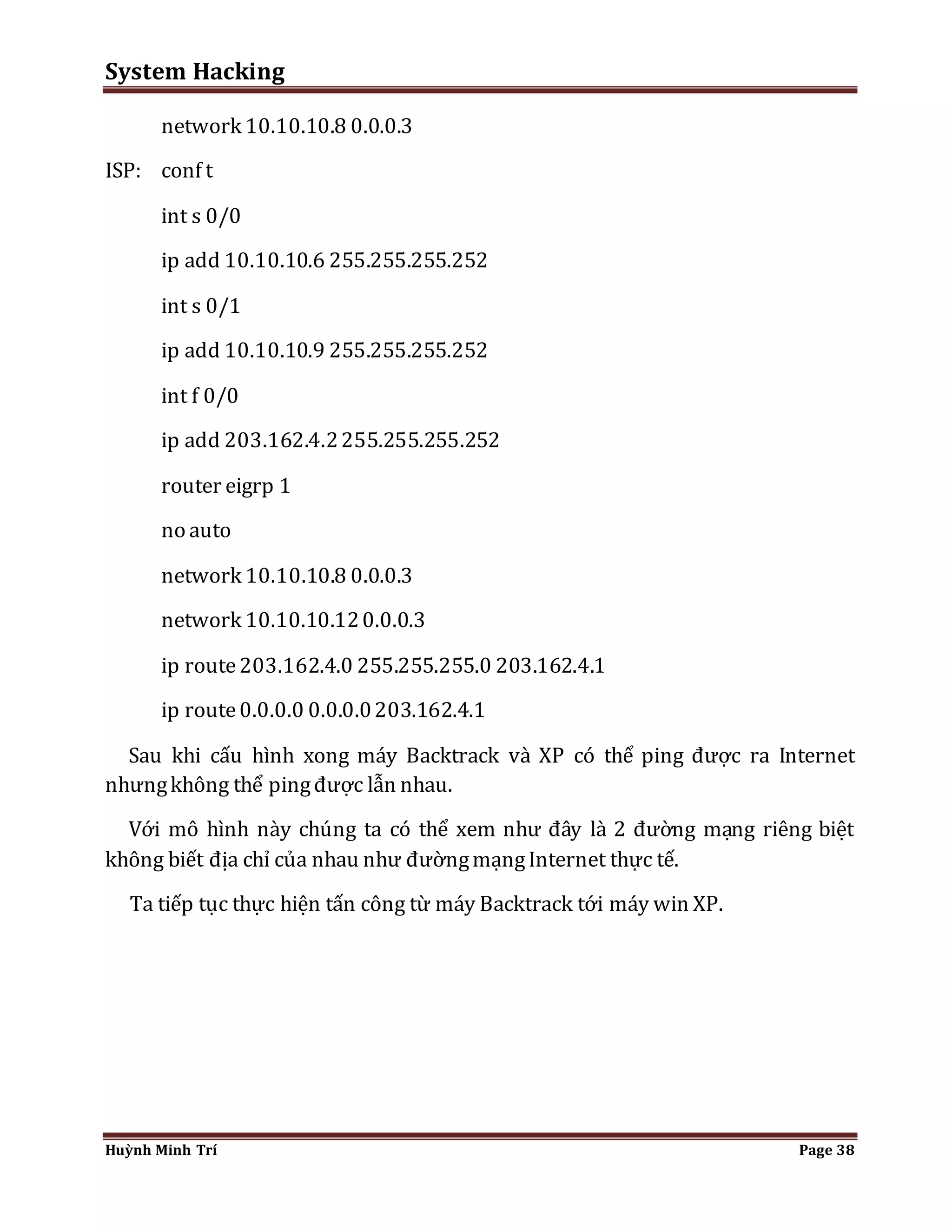 System Hacking 
network 10.10.10.8 0.0.0.3 
ISP: conf t 
int s 0/0 
ip add 10.10.10.6 255.255.255.252 
int s 0/1 
ip add 10.10.10.9 255.255.255.252 
int f 0/0 
ip add 203.162.4.2 255.255.255.252 
router eigrp 1 
no auto 
network 10.10.10.8 0.0.0.3 
network 10.10.10.12 0.0.0.3 
ip route 203.162.4.0 255.255.255.0 203.162.4.1 
ip route 0.0.0.0 0.0.0.0 203.162.4.1 
Sau khi cấu hình xong máy Backtrack và XP có thể ping được ra Internet 
nhưng không thể ping được lẫn nhau. 
Với mô hình này chúng ta có thể xem như đây là 2 đường mạng riêng biệt 
không biết địa chỉ của nhau như đường mạng Internet thực tế. 
Ta tiếp tục thực hiện tấn công từ máy Backtrack tới máy win XP. 
Huỳnh Minh Trí Page 38 
 