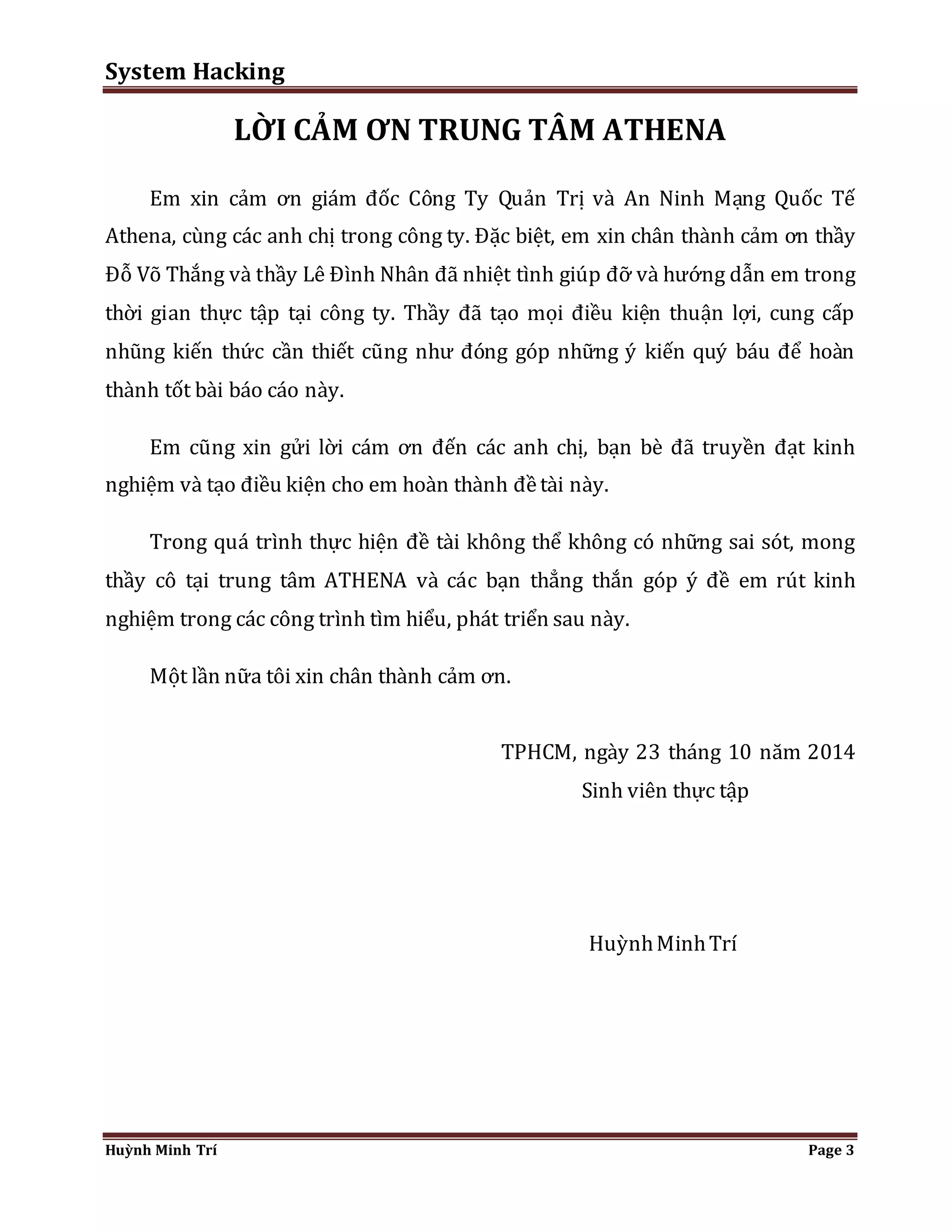 System Hacking 
LỜI CẢM ƠN TRUNG TÂM ATHENA 
Em xin cảm ơn giám đốc Công Ty Quản Trị và An Ninh Mạng Quốc Tế 
Athena, cùng các anh chị trong công ty. Đặc biệt, em xin chân thành cảm ơn thầy 
Đỗ Võ Thắng và thầy Lê Đình Nhân đã nhiệt tình giúp đỡ và hướng dẫn em trong 
thời gian thực tập tại công ty. Thầy đã tạo mọi điều kiện thuận lợi, cung cấp 
nhũng kiến thức cần thiết cũng như đóng góp những ý kiến quý báu để hoàn 
thành tốt bài báo cáo này. 
Em cũng xin gửi lời cám ơn đến các anh chị, bạn bè đã truyền đạt kinh 
nghiệm và tạo điều kiện cho em hoàn thành đề tài này. 
Trong quá trình thực hiện đề tài không thể không có những sai sót, mong 
thầy cô tại trung tâm ATHENA và các bạn thẳng thắn góp ý đề em rút kinh 
nghiệm trong các công trình tìm hiểu, phát triển sau này. 
Một lần nữa tôi xin chân thành cảm ơn. 
TPHCM, ngày 23 tháng 10 năm 2014 
Sinh viên thực tập 
Huỳnh Minh Trí 
Huỳnh Minh Trí Page 3 
 