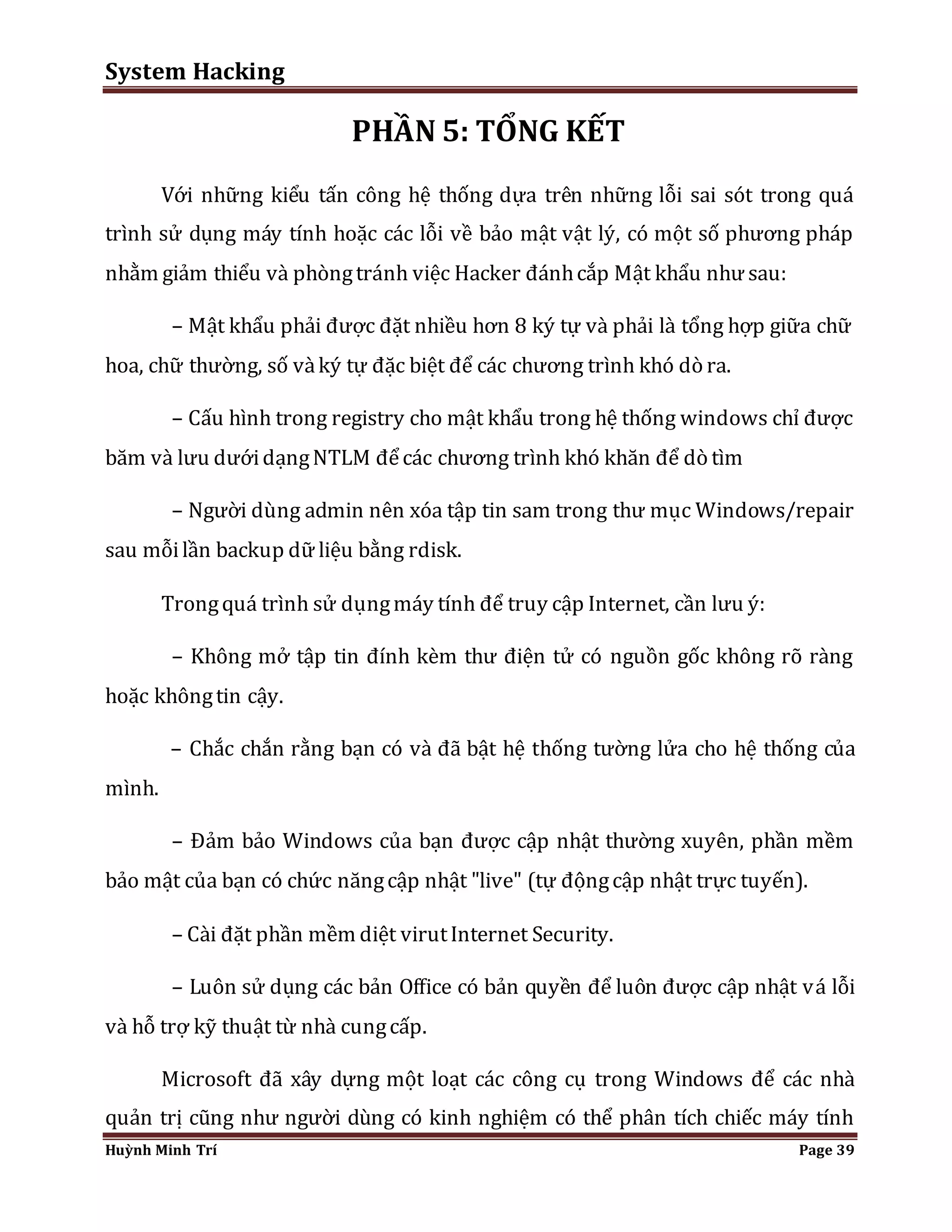 System Hacking 
PHẦN 5: TỔNG KẾT 
Với những kiểu tấn công hệ thống dựa trên những lỗi sai sót trong quá 
trình sử dụng máy tính hoặc các lỗi về bảo mật vật lý, có một số phương pháp 
nhằm giảm thiểu và phòng tránh việc Hacker đánh cắp Mật khẩu như sau: 
– Mật khẩu phải được đặt nhiều hơn 8 ký tự và phải là tổng hợp giữa chữ 
hoa, chữ thường, số và ký tự đặc biệt để các chương trình khó dò ra. 
– Cấu hình trong registry cho mật khẩu trong hệ thống windows chỉ được 
băm và lưu dưới dạng NTLM để các chương trình khó khăn để dò tìm 
– Người dùng admin nên xóa tập tin sam trong thư mục Windows/repair 
sau mỗi lần backup dữ liệu bằng rdisk. 
Trong quá trình sử dụng máy tính để truy cập Internet, cần lưu ý: 
– Không mở tập tin đính kèm thư điện tử có nguồn gốc không rõ ràng 
hoặc không tin cậy. 
– Chắc chắn rằng bạn có và đã bật hệ thống tường lửa cho hệ thống của 
mình. 
– Đảm bảo Windows của bạn được cập nhật thường xuyên, phần mềm 
bảo mật của bạn có chức năng cập nhật "live" (tự động cập nhật trực tuyến). 
– Cài đặt phần mềm diệt virut Internet Security. 
– Luôn sử dụng các bản Office có bản quyền để luôn được cập nhật v á lỗi 
và hỗ trợ kỹ thuật từ nhà cung cấp. 
Microsoft đã xây dựng một loạt các công cụ trong Windows để các nhà 
quản trị cũng như người dùng có kinh nghiệm có thể phân tích chiếc máy tính 
Huỳnh Minh Trí Page 39 
 