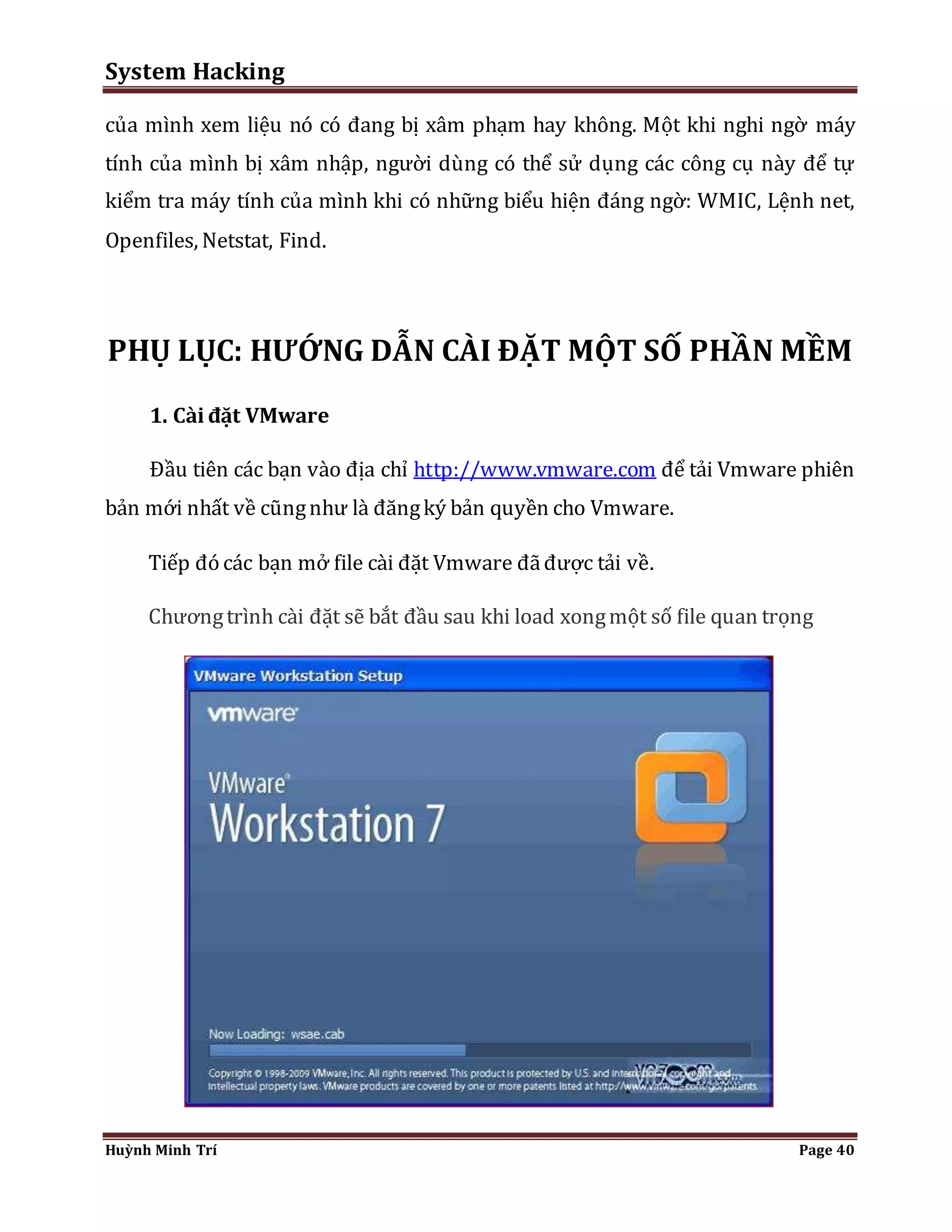 System Hacking 
của mình xem liệu nó có đang bị xâm phạm hay không. Một khi nghi ngờ máy 
tính của mình bị xâm nhập, người dùng có thể sử dụng các công cụ này để tự 
kiểm tra máy tính của mình khi có những biểu hiện đáng ngờ: WMIC, Lệnh net, 
Openfiles, Netstat, Find. 
PHỤ LỤC: HƯỚNG DẪN CÀI ĐẶT MỘT SỐ PHẦN MỀM 
1. Cài đặt VMware 
Đầu tiên các bạn vào địa chỉ http://www.vmware.com để tải Vmware phiên 
bản mới nhất về cũng như là đăng ký bản quyền cho Vmware. 
Tiếp đó các bạn mở file cài đặt Vmware đã được tải về. 
Chương trình cài đặt sẽ bắt đầu sau khi load xong một số file quan trọng 
Huỳnh Minh Trí Page 40 
 