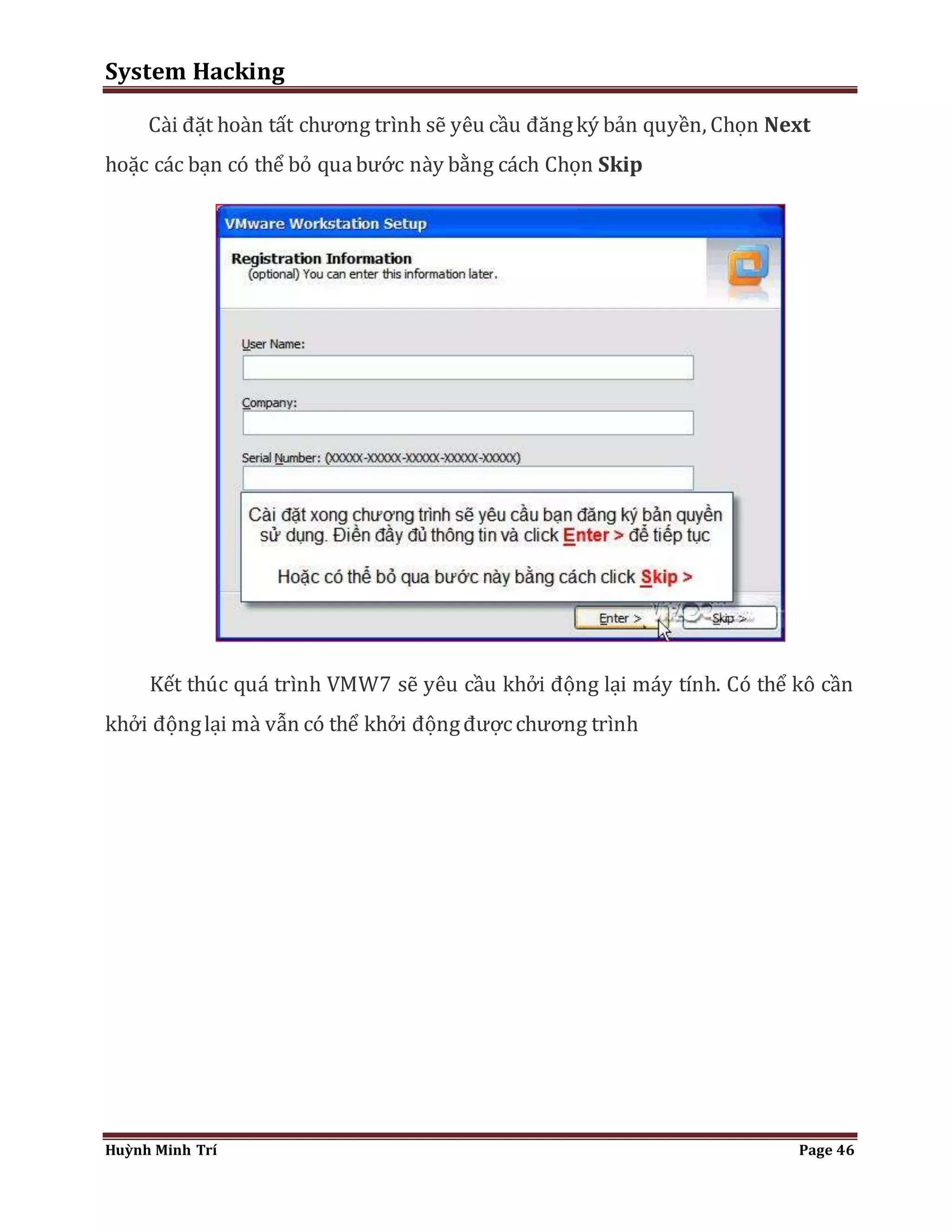 System Hacking 
Cài đặt hoàn tất chương trình sẽ yêu cầu đăng ký bản quyền, Chọn Next 
hoặc các bạn có thể bỏ qua bước này bằng cách Chọn Skip 
Kết thúc quá trình VMW7 sẽ yêu cầu khởi động lại máy tính. Có thể kô cần 
khởi động lại mà vẫn có thể khởi động được chương trình 
Huỳnh Minh Trí Page 46 
 
