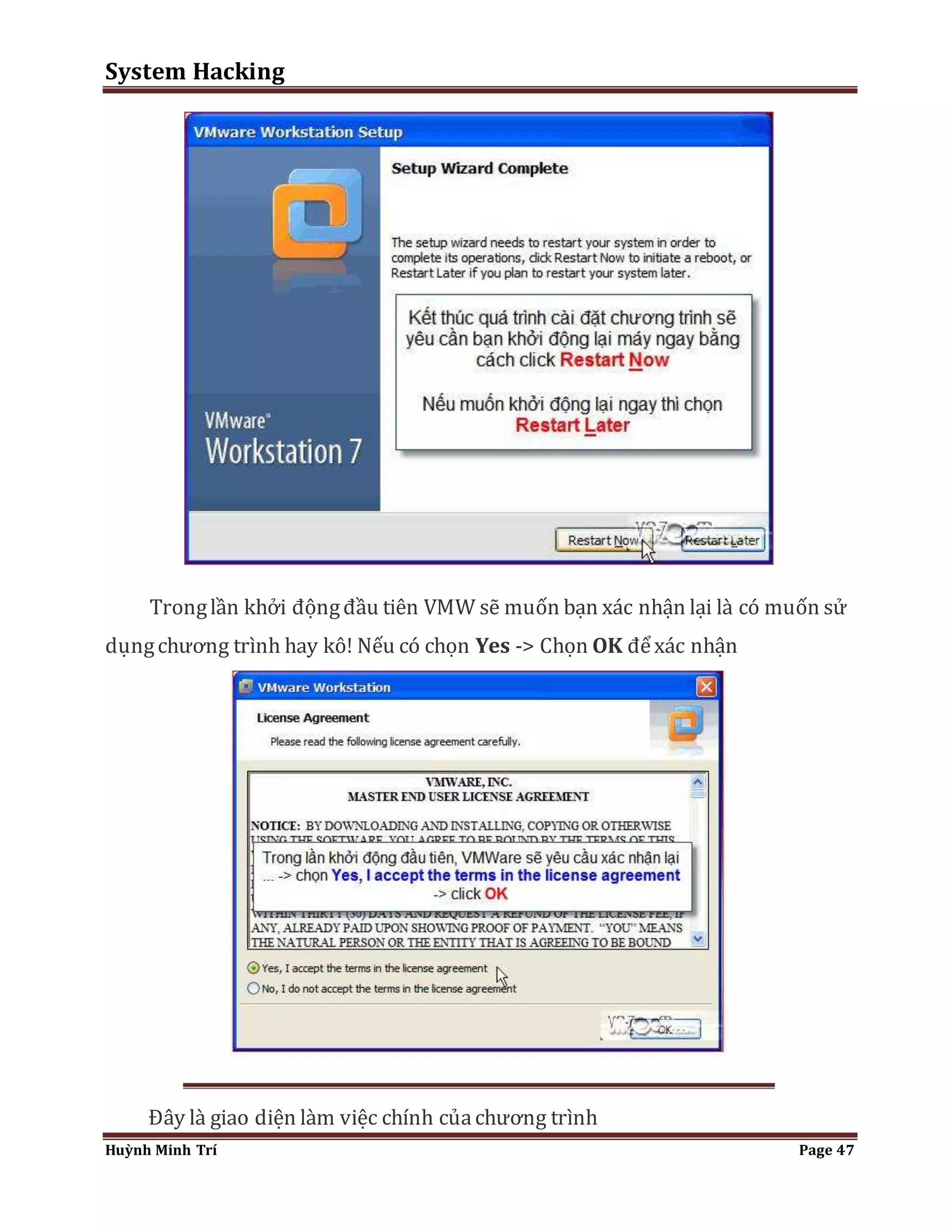 System Hacking 
Trong lần khởi động đầu tiên VMW sẽ muốn bạn xác nhận lại là có muốn sử 
dụng chương trình hay kô! Nếu có chọn Yes -> Chọn OK để xác nhận 
Đây là giao diện làm việc chính của chương trình 
Huỳnh Minh Trí Page 47 
 