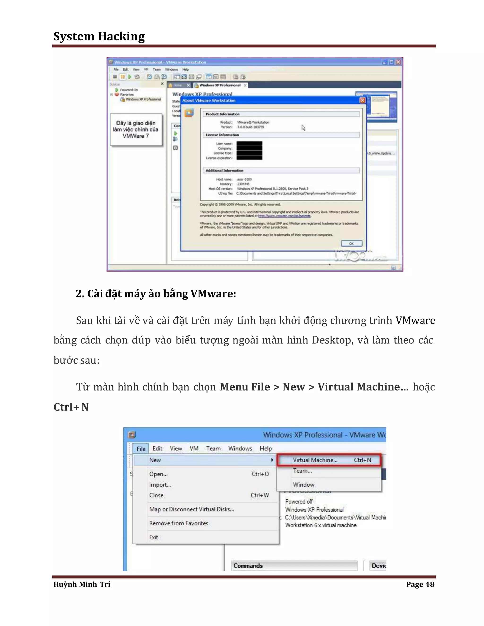 System Hacking 
2. Cài đặt máy ảo bằng VMware: 
Sau khi tải về và cài đặt trên máy tính bạn khởi động chương trình VMware 
bằng cách chọn đúp vào biểu tượng ngoài màn hình Desktop, và làm theo các 
bước sau: 
Từ màn hình chính bạn chọn Menu File > New > Virtual Machine… hoặc 
Ctrl+ N 
Huỳnh Minh Trí Page 48 
 