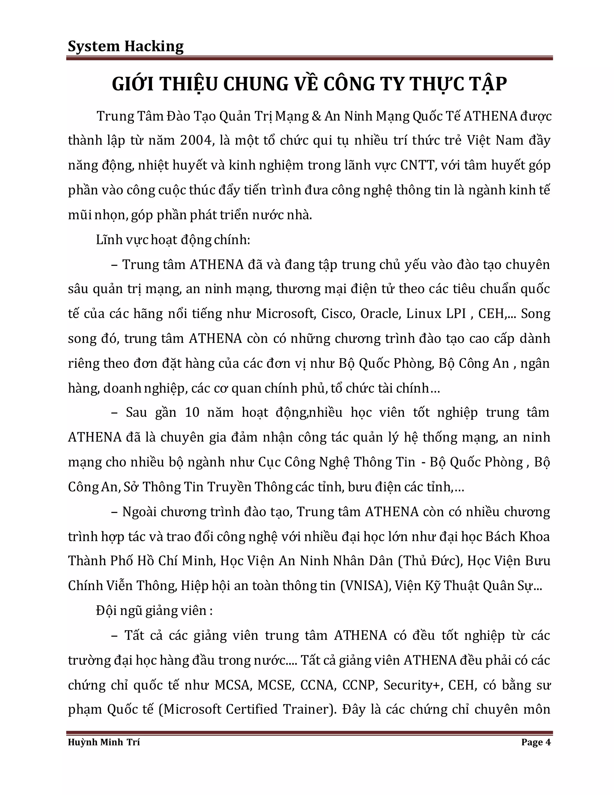 System Hacking 
GIỚI THIỆU CHUNG VỀ CÔNG TY THỰC TẬP 
Trung Tâm Đào Tạo Quản Trị Mạng & An Ninh Mạng Quốc Tế ATHENA được 
thành lập từ năm 2004, là một tổ chức qui tụ nhiều trí thức trẻ Việt Nam đầy 
năng động, nhiệt huyết và kinh nghiệm trong lãnh vực CNTT, với tâm huyết góp 
phần vào công cuộc thúc đẩy tiến trình đưa công nghệ thông tin là ngành kinh tế 
mũi nhọn, góp phần phát triển nước nhà. 
Lĩnh vực hoạt động chính: 
– Trung tâm ATHENA đã và đang tập trung chủ yếu vào đào tạo chuyên 
sâu quản trị mạng, an ninh mạng, thương mại điện tử theo các tiêu chuẩn quốc 
tế của các hãng nổi tiếng như Microsoft, Cisco, Oracle, Linux LPI , CEH,... Song 
song đó, trung tâm ATHENA còn có những chương trình đào tạo cao cấp dành 
riêng theo đơn đặt hàng của các đơn vị như Bộ Quốc Phòng, Bộ Công An , ngân 
hàng, doanh nghiệp, các cơ quan chính phủ, tổ chức tài chính… 
– Sau gần 10 năm hoạt động,nhiều học viên tốt nghiệp trung tâm 
ATHENA đã là chuyên gia đảm nhận công tác quản lý hệ thống mạng, an ninh 
mạng cho nhiều bộ ngành như Cục Công Nghệ Thông Tin - Bộ Quốc Phòng , Bộ 
Công An, Sở Thông Tin Truyền Thông các tỉnh, bưu điện các tỉnh,… 
– Ngoài chương trình đào tạo, Trung tâm ATHENA còn có nhiều chương 
trình hợp tác và trao đổi công nghệ với nhiều đại học lớn như đại học Bách Khoa 
Thành Phố Hồ Chí Minh, Học Viện An Ninh Nhân Dân (Thủ Đức), Học Viện Bưu 
Chính Viễn Thông, Hiệp hội an toàn thông tin (VNISA), Viện Kỹ Thuật Quân Sự... 
Đội ngũ giảng viên : 
– Tất cả các giảng viên trung tâm ATHENA có đều tốt nghiệp từ các 
trường đại học hàng đầu trong nước.... Tất cả giảng viên ATHENA đều phải có các 
chứng chỉ quốc tế như MCSA, MCSE, CCNA, CCNP, Security+, CEH, có bằng sư 
phạm Quốc tế (Microsoft Certified Trainer). Đây là các chứng chỉ chuyên môn 
Huỳnh Minh Trí Page 4 
 