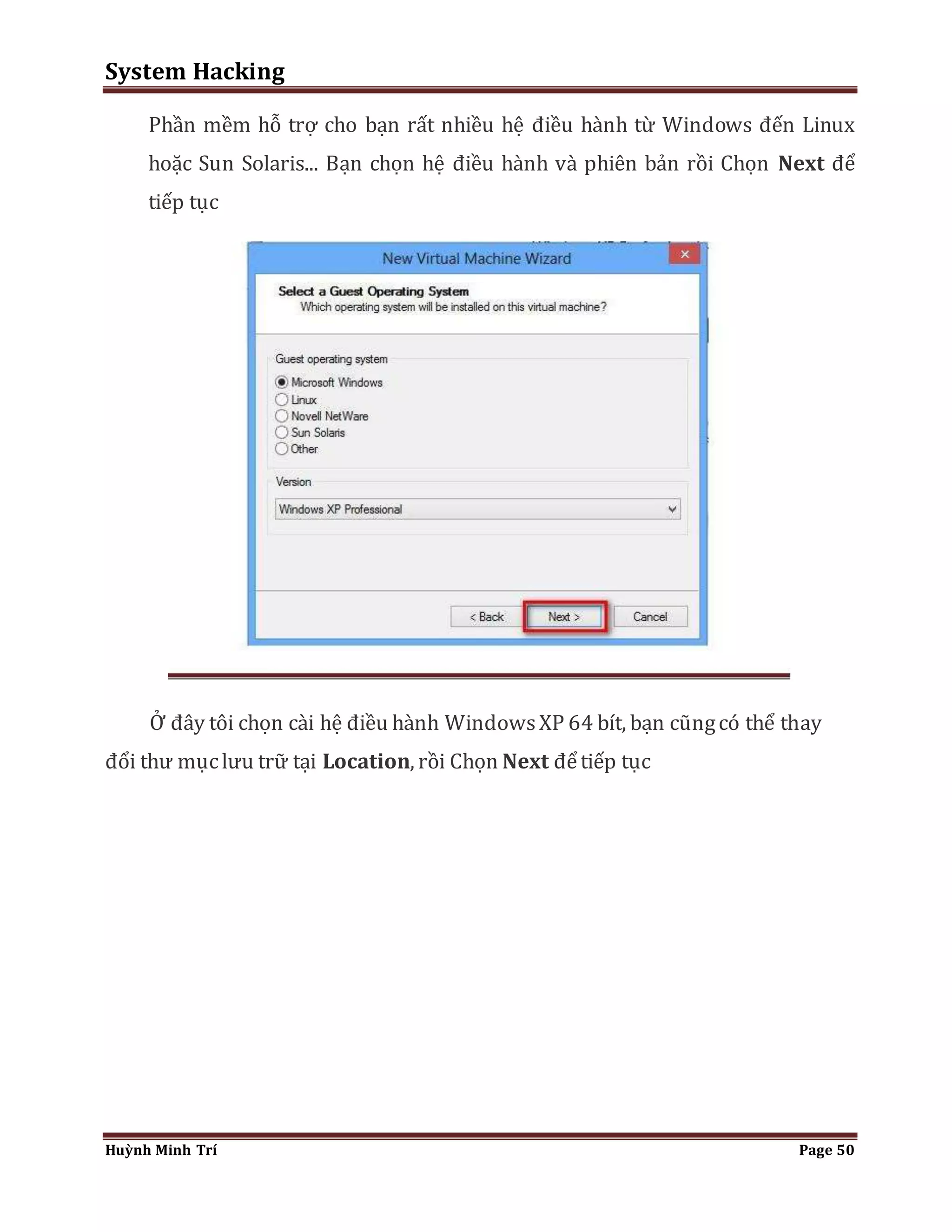 System Hacking 
Phần mềm hỗ trợ cho bạn rất nhiều hệ điều hành từ Windows đến Linux 
hoặc Sun Solaris... Bạn chọn hệ điều hành và phiên bản rồi Chọn Next để 
tiếp tục 
Ở đây tôi chọn cài hệ điều hành Windows XP 64 bít, bạn cũng có thể thay 
đổi thư mục lưu trữ tại Location, rồi Chọn Next để tiếp tục 
Huỳnh Minh Trí Page 50 
 