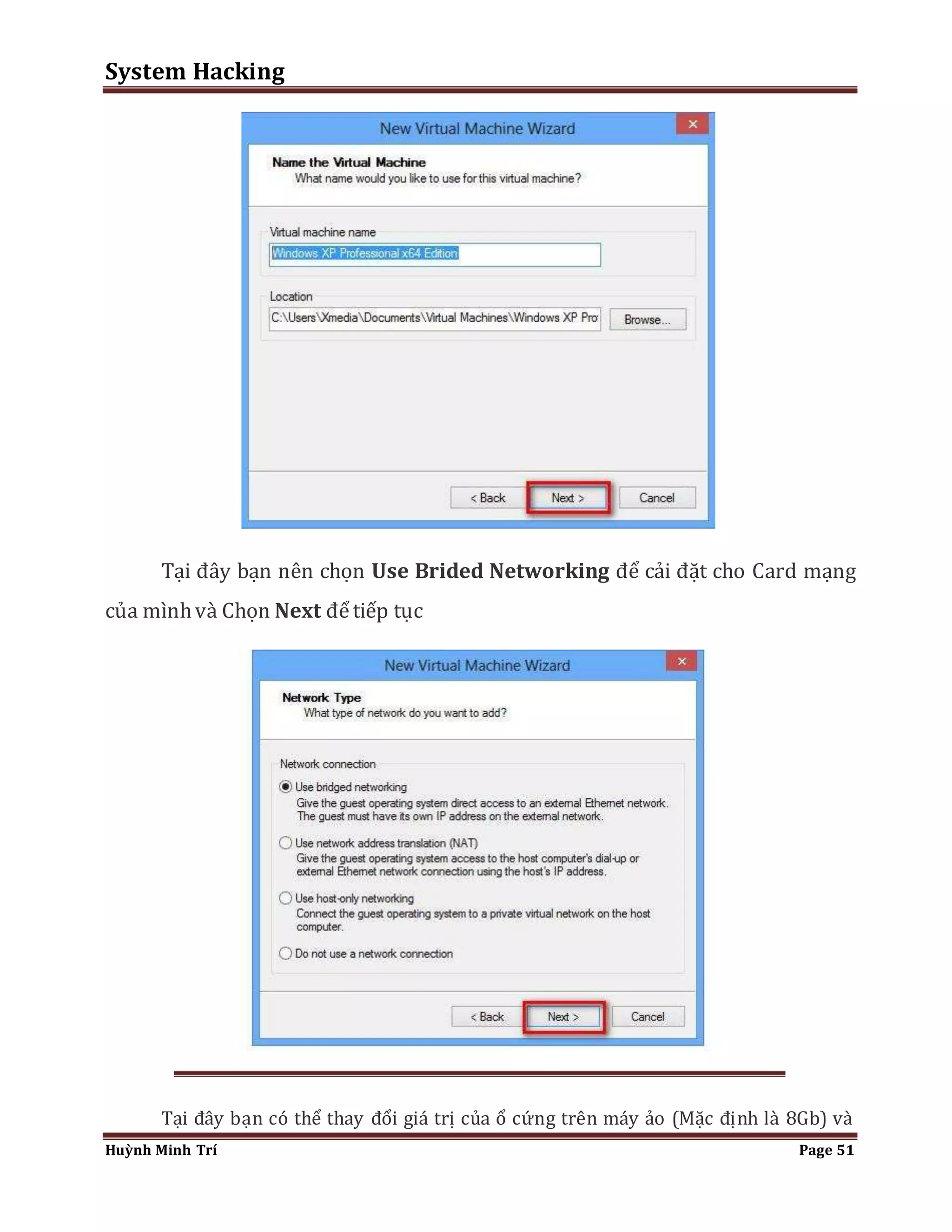 System Hacking 
Tại đây bạn nên chọn Use Brided Networking để cải đặt cho Card mạng 
của mình và Chọn Next để tiếp tục 
Tại đây bạn có thể thay đổi giá trị của ổ cứng trên máy ảo (Mặc định là 8Gb) và 
Huỳnh Minh Trí Page 51 
 