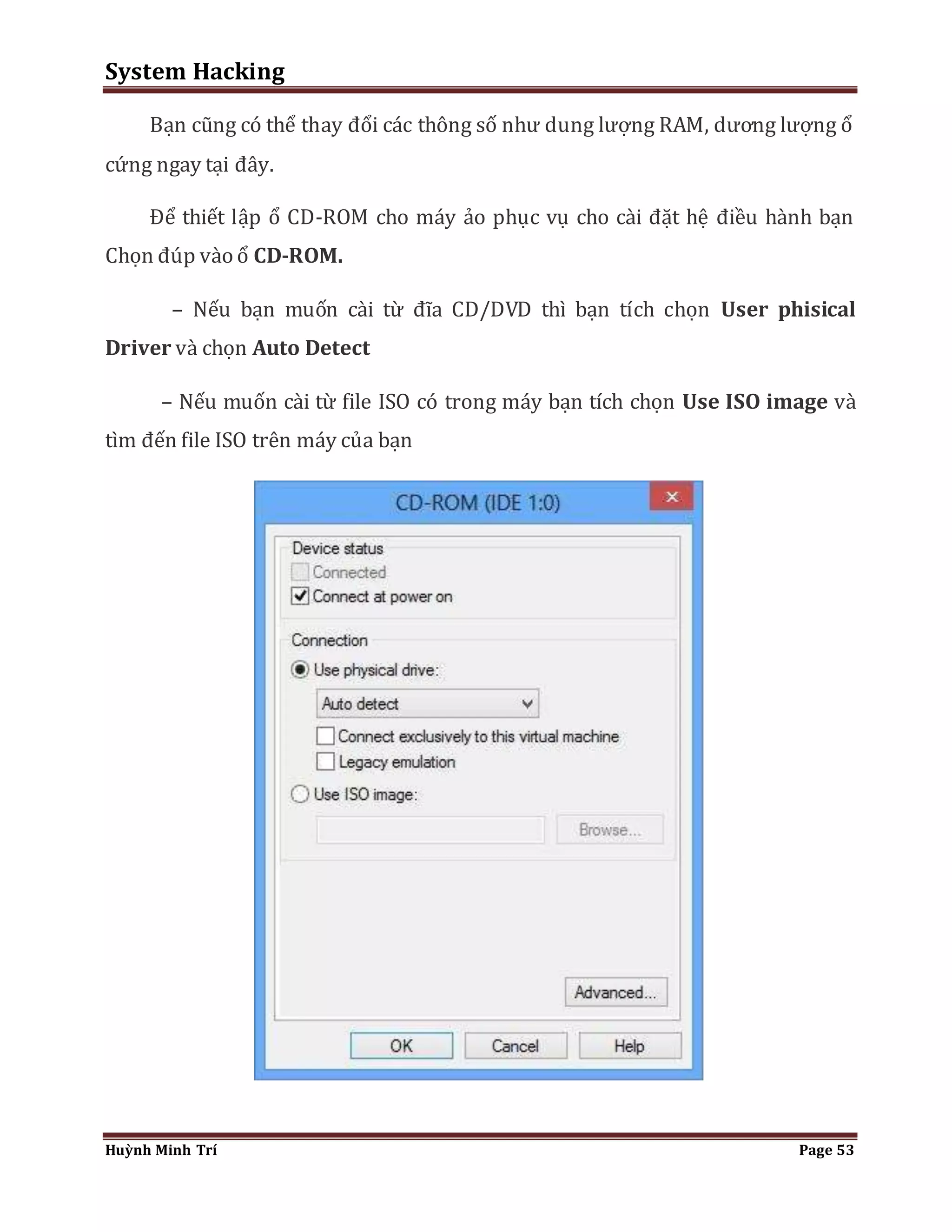 System Hacking 
Bạn cũng có thể thay đổi các thông số như dung lượng RAM, dương lượng ổ 
cứng ngay tại đây. 
Để thiết lập ổ CD-ROM cho máy ảo phục vụ cho cài đặt hệ điều hành bạn 
Chọn đúp vào ổ CD-ROM. 
– Nếu bạn muốn cài từ đĩa CD/DVD thì bạn tích chọn User phisical 
Driver và chọn Auto Detect 
– Nếu muốn cài từ file ISO có trong máy bạn tích chọn Use ISO image và 
tìm đến file ISO trên máy của bạn 
Huỳnh Minh Trí Page 53 
 