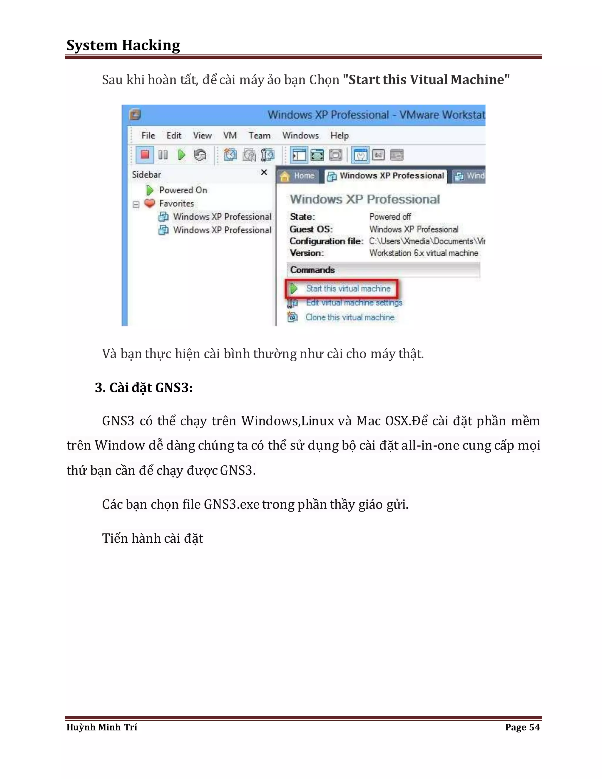 System Hacking 
Sau khi hoàn tất, để cài máy ảo bạn Chọn "Start this Vitual Machine" 
Và bạn thực hiện cài bình thường như cài cho máy thật. 
3. Cài đặt GNS3: 
GNS3 có thể chạy trên Windows,Linux và Mac OSX.Để cài đặt phần mềm 
trên Window dễ dàng chúng ta có thể sử dụng bộ cài đặt all-in-one cung cấp mọi 
thứ bạn cần để chạy được GNS3. 
Các bạn chọn file GNS3.exe trong phần thầy giáo gửi. 
Tiến hành cài đặt 
Huỳnh Minh Trí Page 54 
 