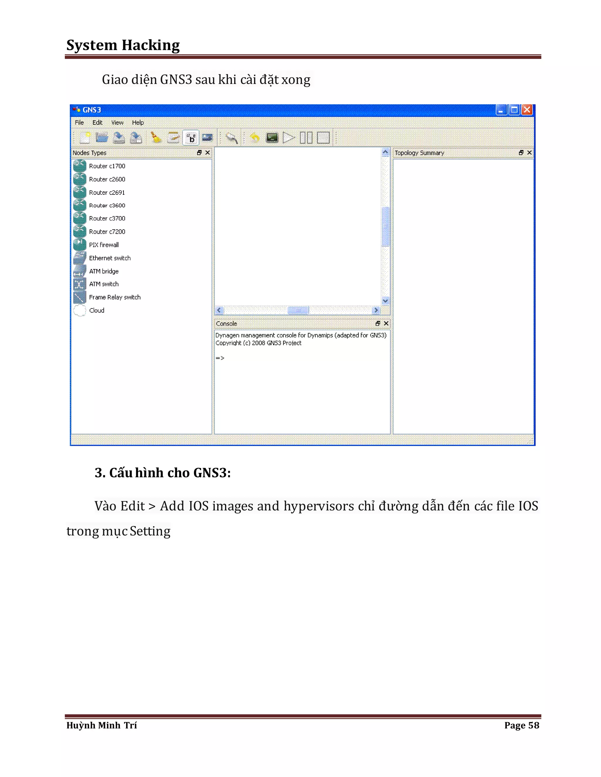 System Hacking 
Giao diện GNS3 sau khi cài đặt xong 
3. Cấu hình cho GNS3: 
Vào Edit > Add IOS images and hypervisors chỉ đường dẫn đến các file IOS 
trong mục Setting 
Huỳnh Minh Trí Page 58 
 
