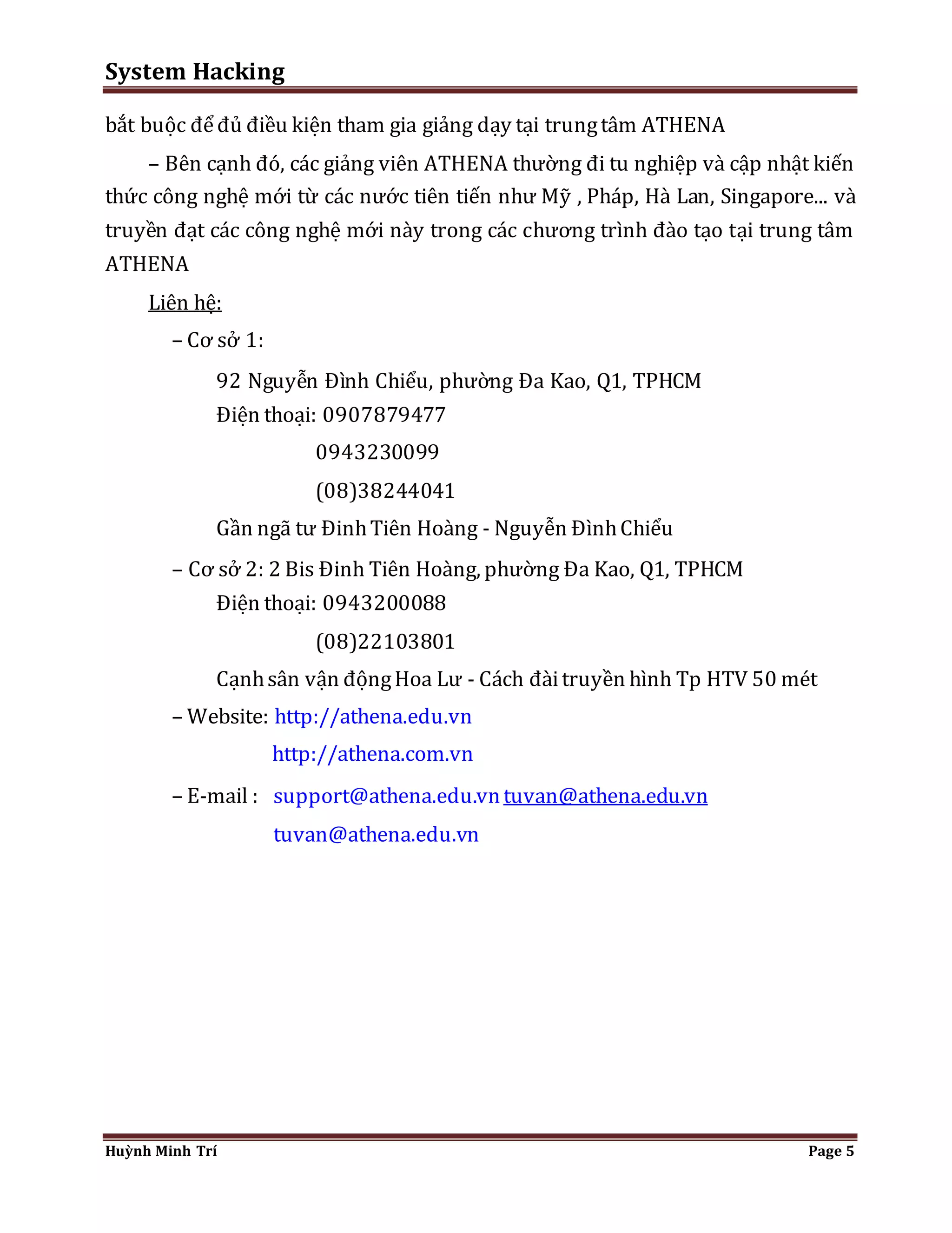System Hacking 
bắt buộc để đủ điều kiện tham gia giảng dạy tại trung tâm ATHENA 
– Bên cạnh đó, các giảng viên ATHENA thường đi tu nghiệp và cập nhật kiến 
thức công nghệ mới từ các nước tiên tiến như Mỹ , Pháp, Hà Lan, Singapore... và 
truyền đạt các công nghệ mới này trong các chương trình đào tạo tại trung tâm 
ATHENA 
Liên hệ: 
– Cơ sở 1: 
92 Nguyễn Đình Chiểu, phường Đa Kao, Q1, TPHCM 
Điện thoại: 0907879477 
0943230099 
(08)38244041 
Gần ngã tư Đinh Tiên Hoàng - Nguyễn Đình Chiểu 
– Cơ sở 2: 2 Bis Đinh Tiên Hoàng, phường Đa Kao, Q1, TPHCM 
Điện thoại: 0943200088 
(08)22103801 
Cạnh sân vận động Hoa Lư - Cách đài truyền hình Tp HTV 50 mét 
– Website: http://athena.edu.vn 
http://athena.com.vn 
– E-mail : support@athena.edu.vn tuvan@athena.edu.vn 
tuvan@athena.edu.vn 
Huỳnh Minh Trí Page 5 
 