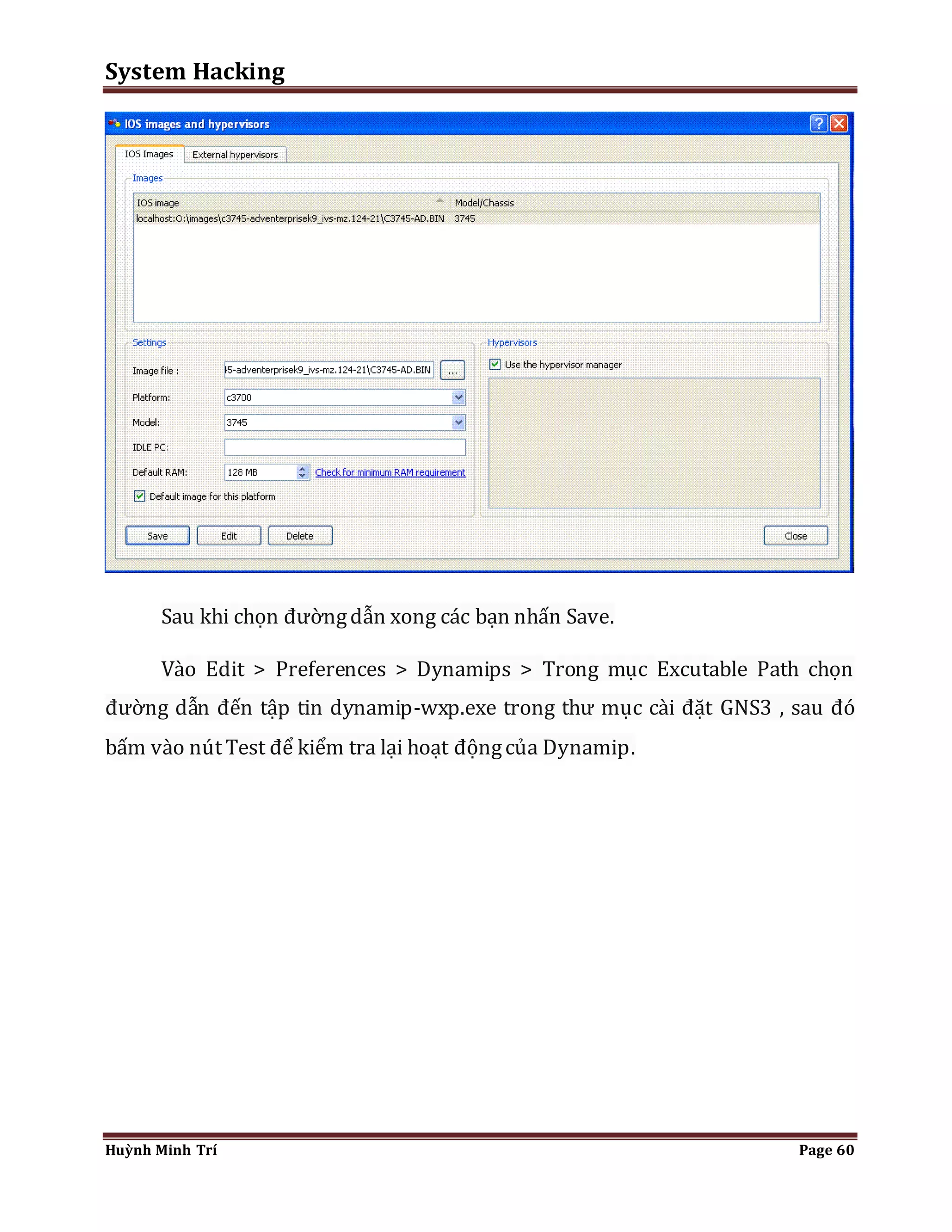 System Hacking 
Sau khi chọn đường dẫn xong các bạn nhấn Save. 
Vào Edit > Preferences > Dynamips > Trong mục Excutable Path chọn 
đường dẫn đến tập tin dynamip-wxp.exe trong thư mục cài đặt GNS3 , sau đó 
bấm vào nút Test để kiểm tra lại hoạt động của Dynamip. 
Huỳnh Minh Trí Page 60 
 