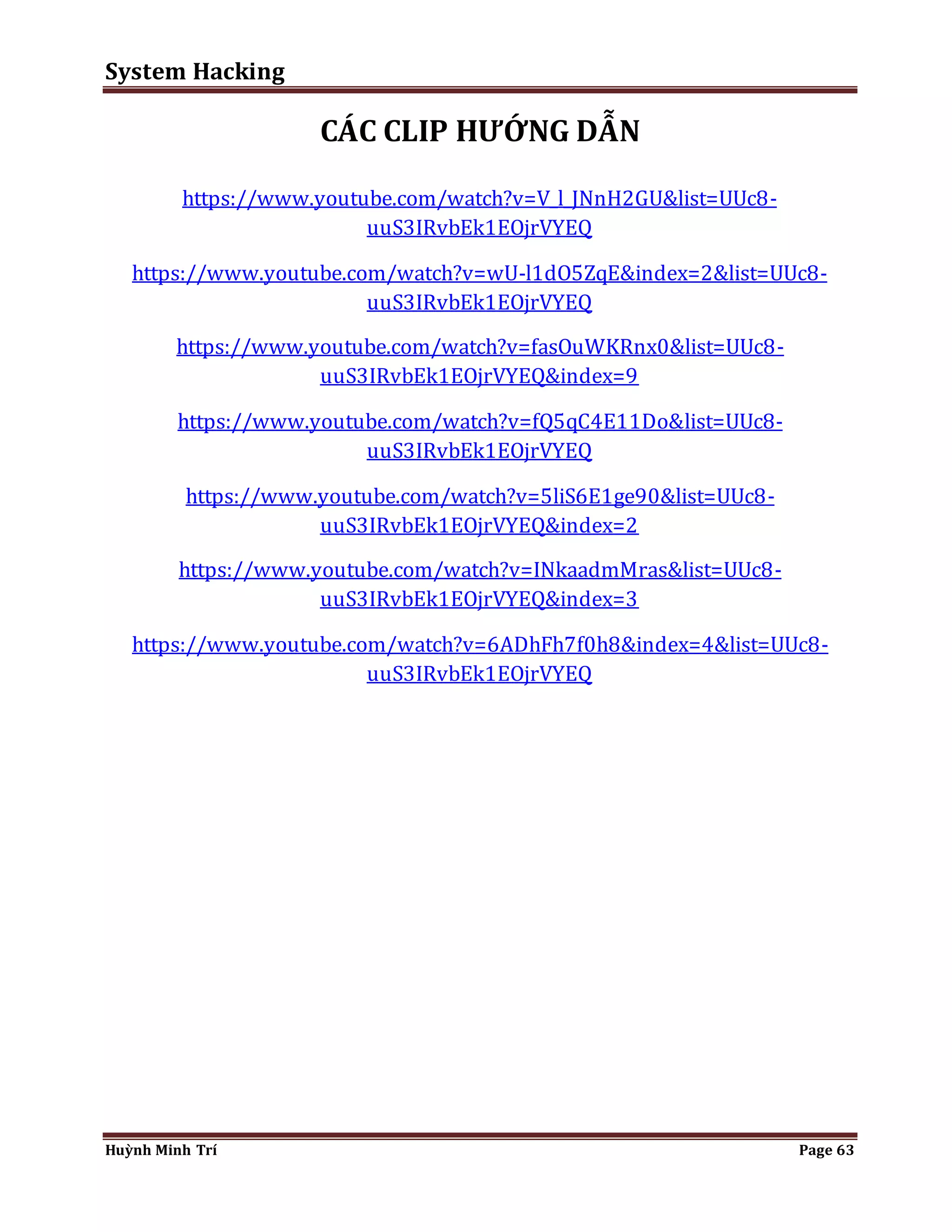System Hacking 
CÁC CLIP HƯỚNG DẪN 
https://www.youtube.com/watch?v=V_l_JNnH2GU&list=UUc8- 
uuS3IRvbEk1EOjrVYEQ 
https://www.youtube.com/watch?v=wU-l1dO5ZqE&index=2&list=UUc8- 
uuS3IRvbEk1EOjrVYEQ 
https://www.youtube.com/watch?v=fasOuWKRnx0&list=UUc8- 
uuS3IRvbEk1EOjrVYEQ&index=9 
https://www.youtube.com/watch?v=fQ5qC4E11Do&list=UUc8- 
uuS3IRvbEk1EOjrVYEQ 
https://www.youtube.com/watch?v=5liS6E1ge90&list=UUc8- 
uuS3IRvbEk1EOjrVYEQ&index=2 
https://www.youtube.com/watch?v=INkaadmMras&list=UUc8- 
uuS3IRvbEk1EOjrVYEQ&index=3 
https://www.youtube.com/watch?v=6ADhFh7f0h8&index=4&list=UUc8- 
uuS3IRvbEk1EOjrVYEQ 
Huỳnh Minh Trí Page 63 
 
