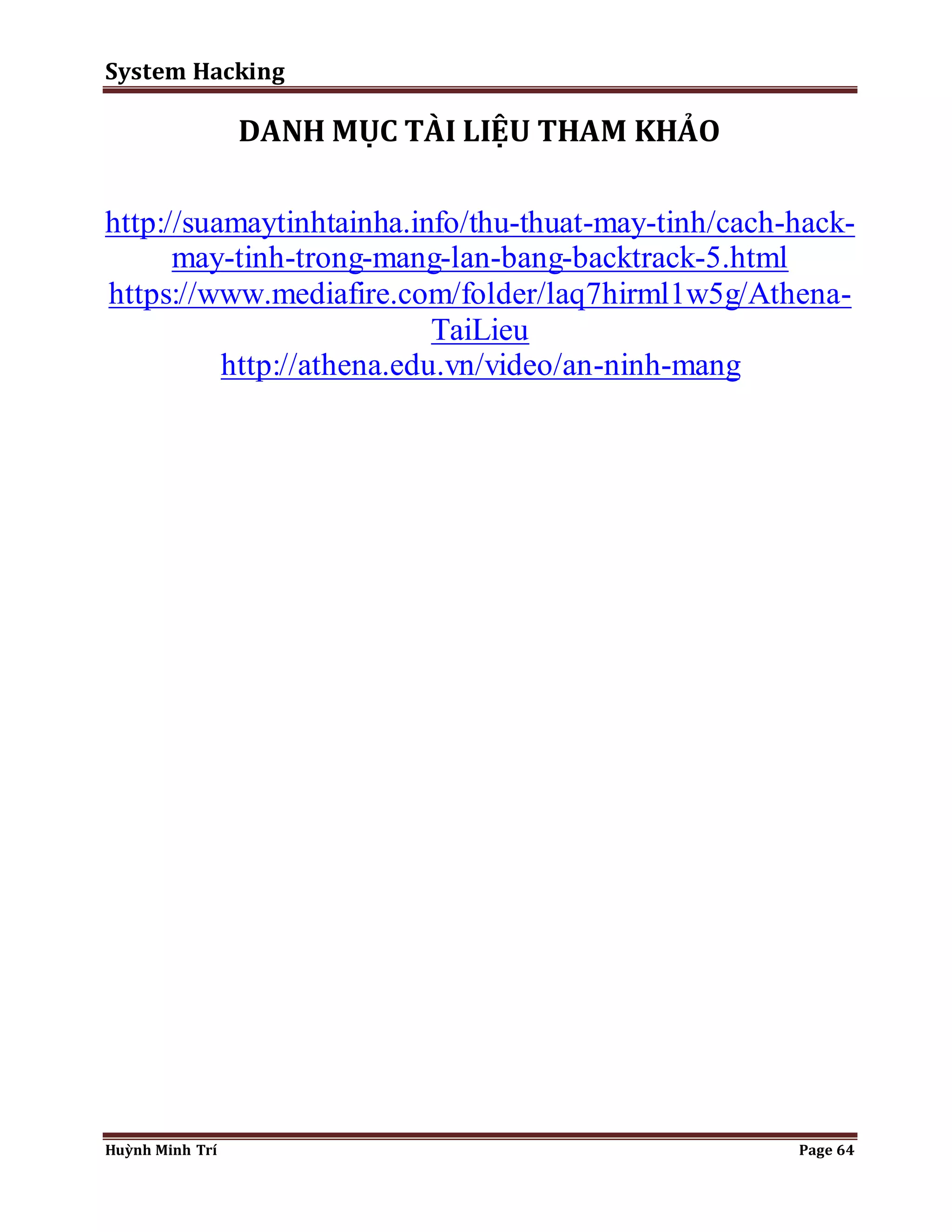 System Hacking 
DANH MỤC TÀI LIỆU THAM KHẢO 
http://suamaytinhtainha.info/thu-thuat-may-tinh/cach-hack-may- 
tinh-trong-mang-lan-bang-backtrack-5.html 
https://www.mediafire.com/folder/laq7hirml1w5g/Athena- 
TaiLieu 
http://athena.edu.vn/video/an-ninh-mang 
Huỳnh Minh Trí Page 64 
