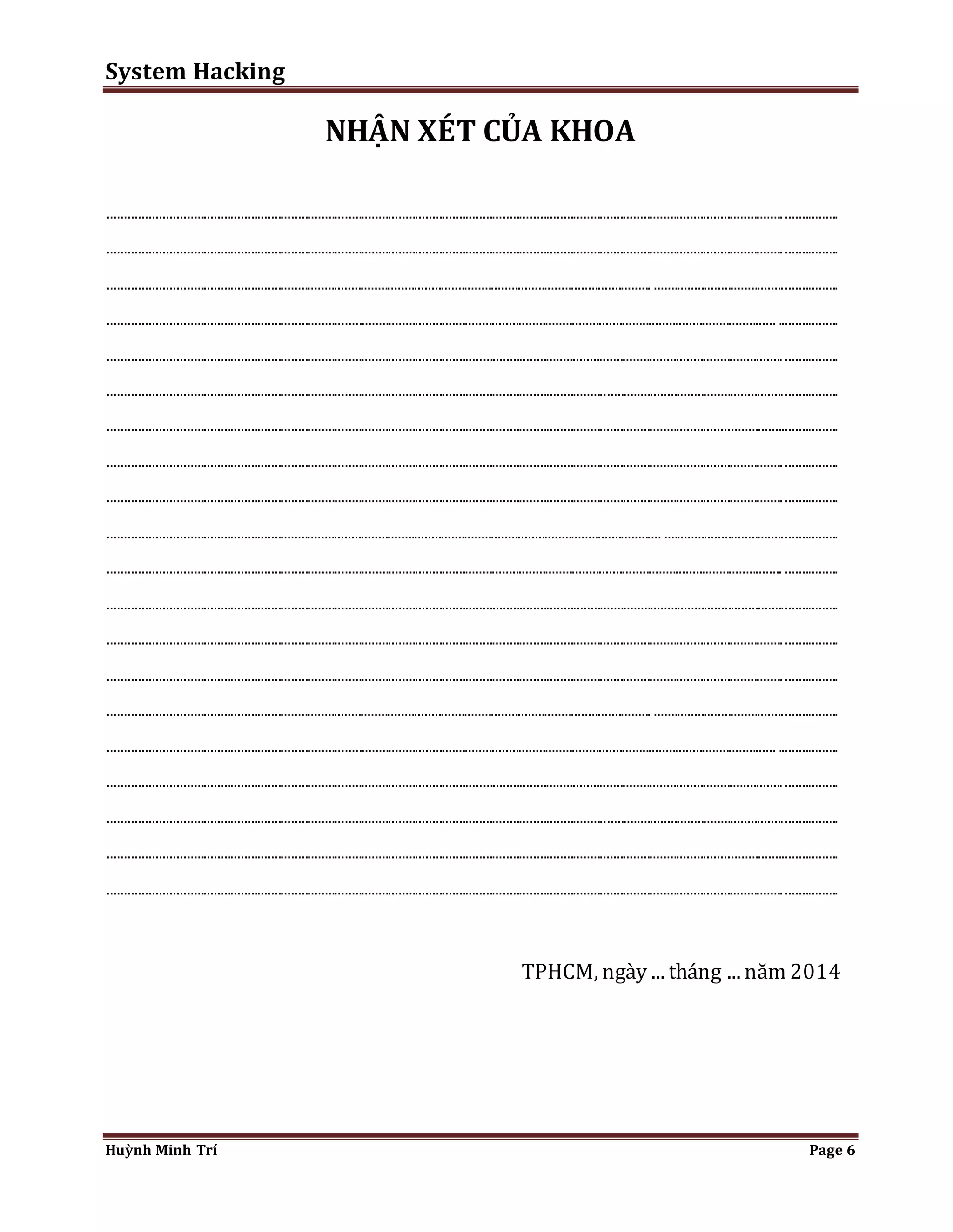 System Hacking 
NHẬN XÉT CỦA KHOA 
......................................................................................................................................................................................................... ................ 
......................................................................................................................................................................................................... ................ 
.................................................................................................................................................................. ....................................................... 
....................................................................................................................................................................................................... .................. 
......................................................................................................................................................................................................... ................ 
......................................................................................................................................................................................................................... 
......................................................................................................................................................................................................................... 
......................................................................................................................................................................................................... ................ 
......................................................................................................................................................................................................... ................ 
..................................................................................................................................................................... .................................................... 
......................................................................................................................................................................................................... ................ 
......................................................................................................................................................................................................................... 
......................................................................................................................................................................................................... ................ 
......................................................................................................................................................................................................... ................ 
.................................................................................................................................................................. ....................................................... 
....................................................................................................................................................................................................... .................. 
......................................................................................................................................................................................................... ................ 
......................................................................................................................................................................................................................... 
......................................................................................................................................................................................................................... 
......................................................................................................................................................................................................... ................ 
TPHCM, ngày ... tháng ... năm 2014 
Huỳnh Minh Trí Page 6 
 