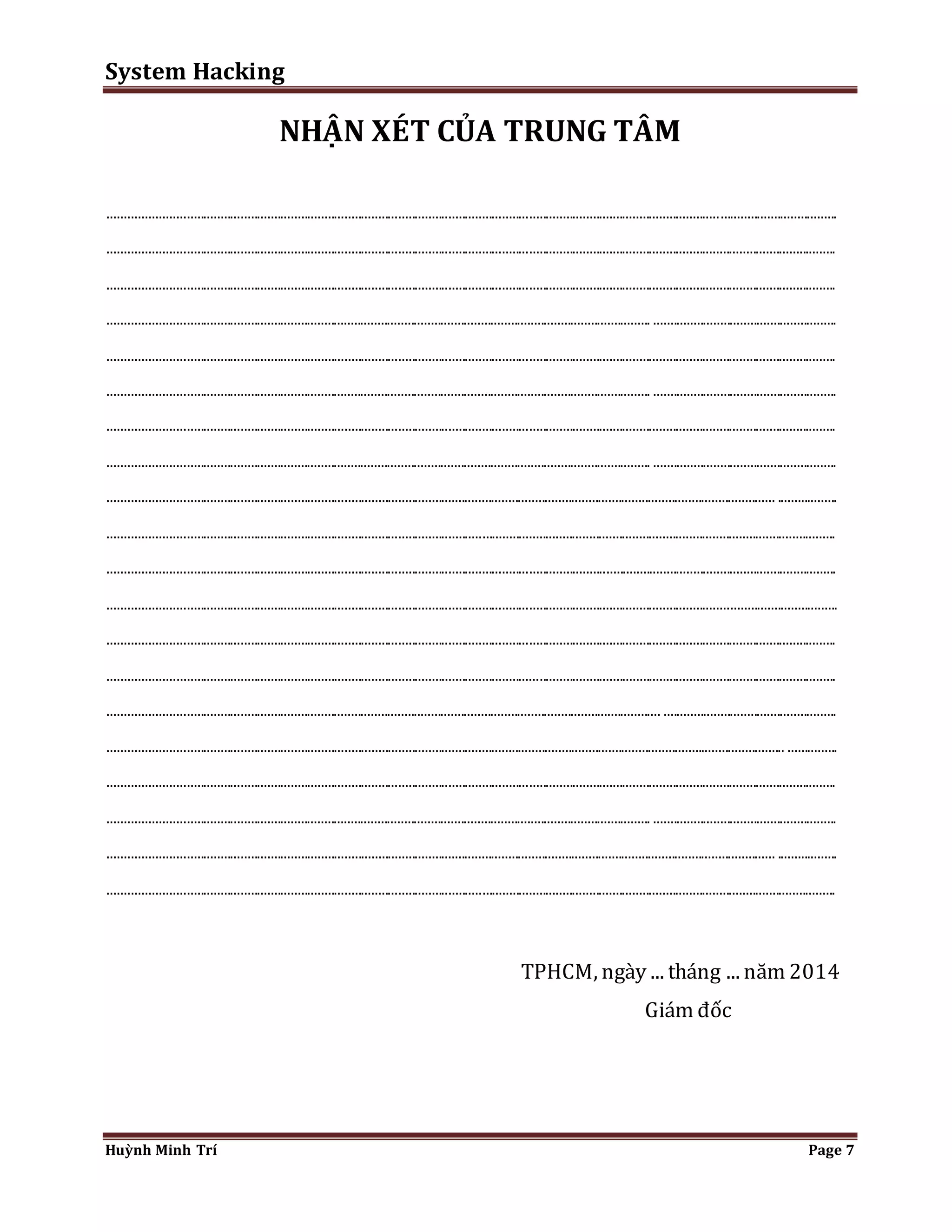 System Hacking 
NHẬN XÉT CỦA TRUNG TÂM 
...................................................................................................................................................................................... ................................... 
......................................................................................................................................................................................................................... 
......................................................................................................................................................................................................................... 
.................................................................................................................................................................. ....................................................... 
......................................................................................................................................................................................................................... 
.................................................................................................................................................................. ....................................................... 
......................................................................................................................................................................................................................... 
.................................................................................................................................................................. ....................................................... 
....................................................................................................................................................................................................... .................. 
......................................................................................................................................................................................................................... 
......................................................................................................................................................................................................................... 
......................................................................................................................................................................................................................... 
......................................................................................................................................................................................................................... 
......................................................................................................................................................................................................................... 
..................................................................................................................................................................... .................................................... 
.......................................................................................................................................................................................................... ............... 
......................................................................................................................................................................................................................... 
.................................................................................................................................................................. ....................................................... 
....................................................................................................................................................................................................... .................. 
......................................................................................................................................................................................................................... 
TPHCM, ngày ... tháng ... năm 2014 
Giám đốc 
Huỳnh Minh Trí Page 7 
 