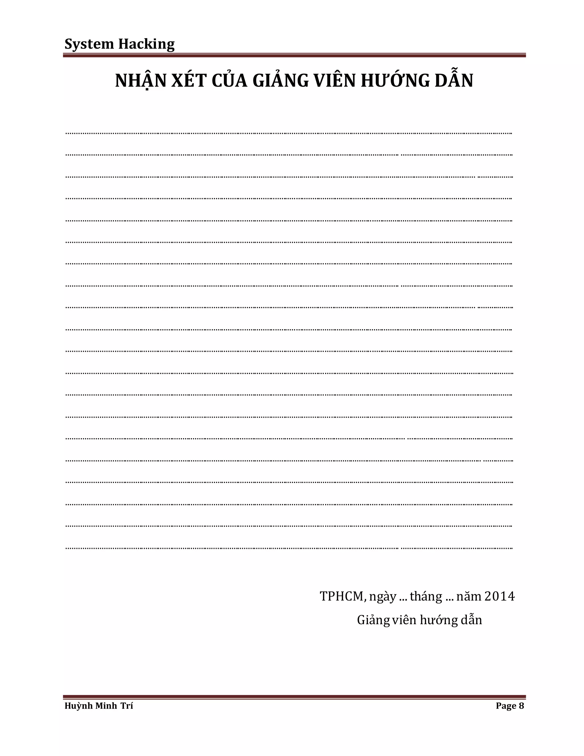 System Hacking 
NHẬN XÉT CỦA GIẢNG VIÊN HƯỚNG DẪN 
......................................................................................................................................................................................................................... 
.................................................................................................................................................................. ....................................................... 
....................................................................................................................................................................................................... .................. 
......................................................................................................................................................................................................................... 
......................................................................................................................................................................................................................... 
......................................................................................................................................................................................................................... 
......................................................................................................................................................................................................................... 
.................................................................................................................................................................. ....................................................... 
....................................................................................................................................................................................................... .................. 
......................................................................................................................................................................................................................... 
......................................................................................................................................................................................................................... 
......................................................................................................................................................................................................................... 
......................................................................................................................................................................................................................... 
......................................................................................................................................................................................................................... 
..................................................................................................................................................................... .................................................... 
.......................................................................................................................................................................................................... ............... 
......................................................................................................................................................................................................................... 
......................................................................................................................................................................................................................... 
......................................................................................................................................................................................................................... 
.................................................................................................................................................................. ....................................................... 
TPHCM, ngày ... tháng ... năm 2014 
Giảng viên hướng dẫn 
Huỳnh Minh Trí Page 8 
 