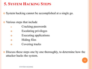 5. SYSTEM HACKING STEPS
 System hacking cannot be accomplished at a single go.
 Various steps that include
 Cracking passwords
 Escalating privileges
 Executing applications
 Hiding files
 Covering tracks
 Discuss these steps one by one thoroughly, to determine how the
attacker hacks the system.
11
SYSTEM HACKING
 