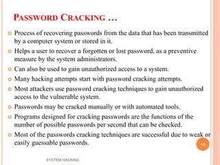 PASSWORD CRACKING …
 Process of recovering passwords from the data that has been transmitted
by a computer system or stored in it.
 Helps a user to recover a forgotten or lost password, as a preventive
measure by the system administrators.
 Can also be used to gain unauthorized access to a system.
 Many hacking attempts start with password cracking attempts.
 Most attackers use password cracking techniques to gain unauthorized
access to the vulnerable system.
 Passwords may be cracked manually or with automated tools.
 Programs designed for cracking passwords are the functions of the
number of possible passwords per second that can be checked.
 Most of the passwords cracking techniques are successful due to weak or
easily guessable passwords. 14
SYSTEM HACKING
 