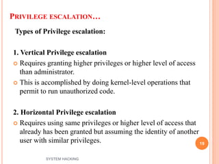 PRIVILEGE ESCALATION…
Types of Privilege escalation:
1. Vertical Privilege escalation
 Requires granting higher privileges or higher level of access
than administrator.
 This is accomplished by doing kernel-level operations that
permit to run unauthorized code.
2. Horizontal Privilege escalation
 Requires using same privileges or higher level of access that
already has been granted but assuming the identity of another
user with similar privileges. 19
SYSTEM HACKING
 