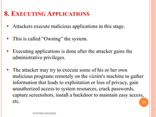 8. EXECUTING APPLICATIONS
21
• Attackers execute malicious applications in this stage.
• This is called “Owning” the system.
• Executing applications is done after the attacker gains the
administrative privileges.
• The attacker may try to execute some of his or her own
malicious programs remotely on the victim's machine to gather
information that leads to exploitation or loss of privacy, gain
unauthorized access to system resources, crack passwords,
capture screenshots, install a backdoor to maintain easy access,
etc.
SYSTEM HACKING
 