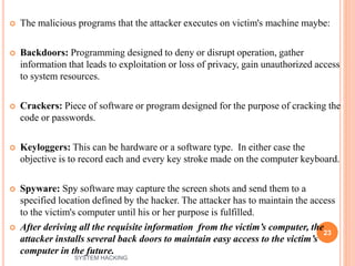  The malicious programs that the attacker executes on victim's machine maybe:
 Backdoors: Programming designed to deny or disrupt operation, gather
information that leads to exploitation or loss of privacy, gain unauthorized access
to system resources.
 Crackers: Piece of software or program designed for the purpose of cracking the
code or passwords.
 Keyloggers: This can be hardware or a software type. In either case the
objective is to record each and every key stroke made on the computer keyboard.
 Spyware: Spy software may capture the screen shots and send them to a
specified location defined by the hacker. The attacker has to maintain the access
to the victim's computer until his or her purpose is fulfilled.
 After deriving all the requisite information from the victim’s computer, the
attacker installs several back doors to maintain easy access to the victim’s
computer in the future.
23
SYSTEM HACKING
 