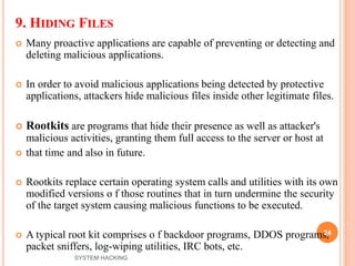 9. HIDING FILES
 Many proactive applications are capable of preventing or detecting and
deleting malicious applications.
 In order to avoid malicious applications being detected by protective
applications, attackers hide malicious files inside other legitimate files.
 Rootkits are programs that hide their presence as well as attacker's
malicious activities, granting them full access to the server or host at
 that time and also in future.
 Rootkits replace certain operating system calls and utilities with its own
modified versions o f those routines that in turn undermine the security
of the target system causing malicious functions to be executed.
 A typical root kit comprises o f backdoor programs, DDOS programs,
packet sniffers, log-wiping utilities, IRC bots, etc.
24
SYSTEM HACKING
 