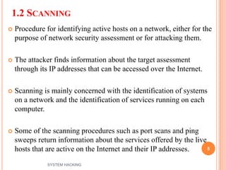 1.2 SCANNING
 Procedure for identifying active hosts on a network, either for the
purpose of network security assessment or for attacking them.
 The attacker finds information about the target assessment
through its IP addresses that can be accessed over the Internet.
 Scanning is mainly concerned with the identification of systems
on a network and the identification of services running on each
computer.
 Some of the scanning procedures such as port scans and ping
sweeps return information about the services offered by the live
hosts that are active on the Internet and their IP addresses. 5
SYSTEM HACKING
 