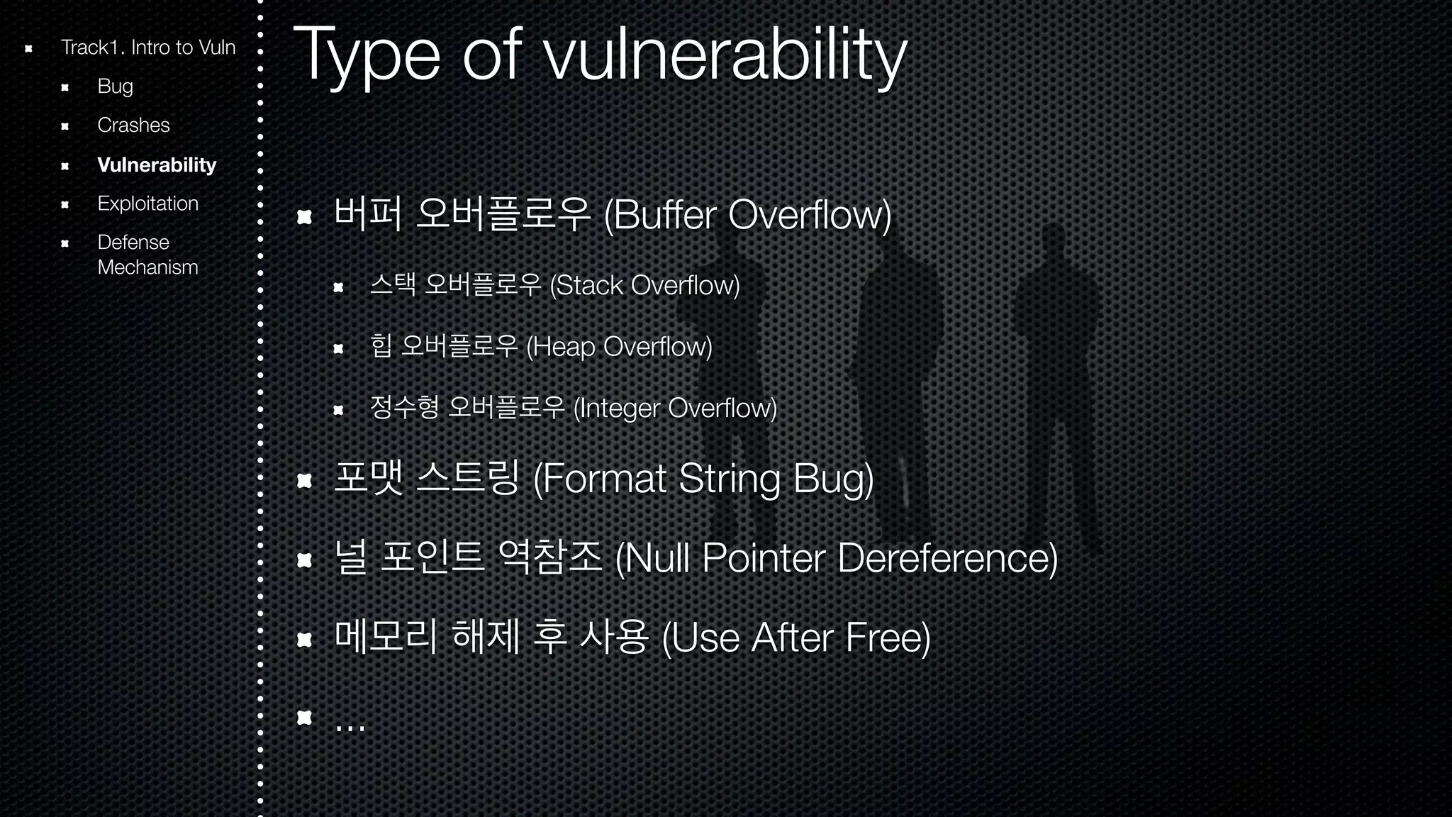 Type of vulnerability 버퍼 오버플로우 (Buffer Overflow) 스택 오버플로우 (Stack Overflow) 힙 오버플로우 (Heap Overflow) 정수형 오버플로우 (Integer Overflow) 포맷 스트링 (Format String Bug) 널 포인트 역참조 (Null Pointer Dereference) 메모리 해제 후 사용 (Use After Free) ... Track1. Intro to Vuln Bug Crashes Vulnerability Exploitation Defense Mechanism 