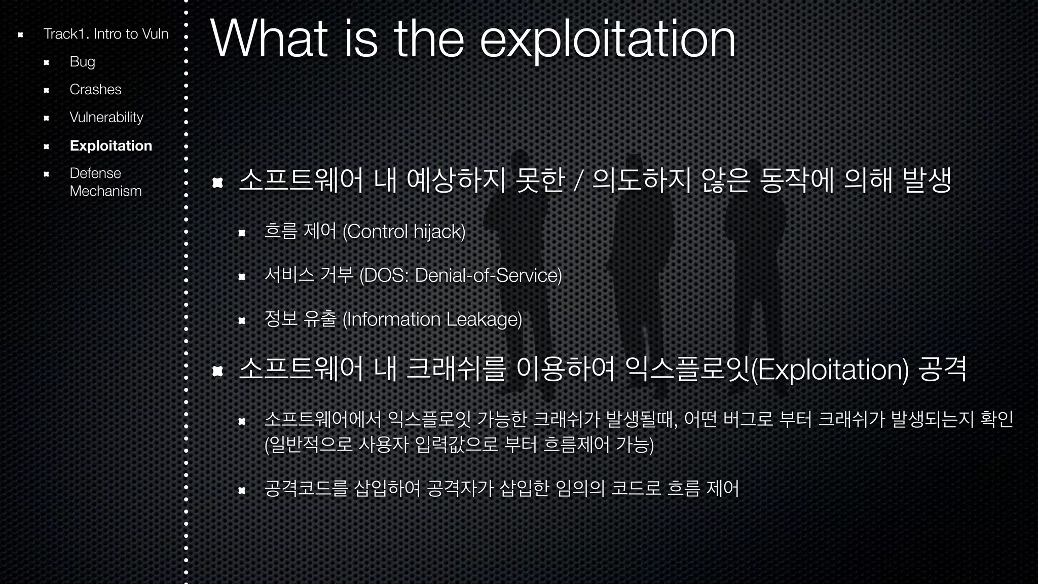 What is the exploitation 소프트웨어 내 예상하지 못한 / 의도하지 않은 동작에 의해 발생 흐름 제어 (Control hijack) 서비스 거부 (DOS: Denial-of-Service) 정보 유출 (Information Leakage) 소프트웨어 내 크래쉬를 이용하여 익스플로잇(Exploitation) 공격 소프트웨어에서 익스플로잇 가능한 크래쉬가 발생될때, 어떤 버그로 부터 크래쉬가 발생되는지 확인 (일반적으로 사용자 입력값으로 부터 흐름제어 가능) 공격코드를 삽입하여 공격자가 삽입한 임의의 코드로 흐름 제어 Track1. Intro to Vuln Bug Crashes Vulnerability Exploitation Defense Mechanism 