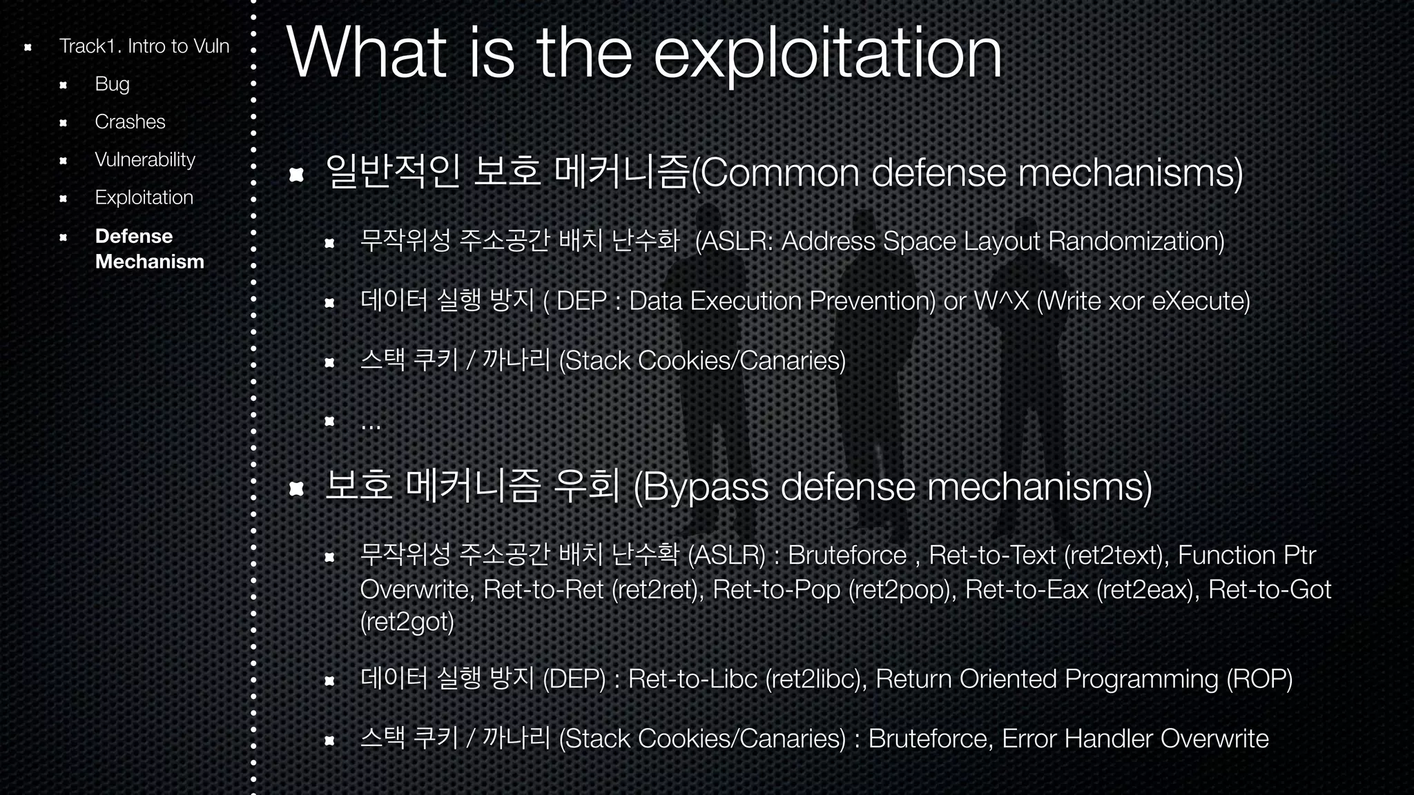 What is the exploitation 일반적인 보호 메커니즘(Common defense mechanisms) 무작위성 주소공간 배치 난수화 (ASLR: Address Space Layout Randomization) 데이터 실행 방지 ( DEP : Data Execution Prevention) or W^X (Write xor eXecute) 스택 쿠키 / 까나리 (Stack Cookies/Canaries) ... 보호 메커니즘 우회 (Bypass defense mechanisms) 무작위성 주소공간 배치 난수확 (ASLR) : Bruteforce , Ret-to-Text (ret2text), Function Ptr Overwrite, Ret-to-Ret (ret2ret), Ret-to-Pop (ret2pop), Ret-to-Eax (ret2eax), Ret-to-Got (ret2got) 데이터 실행 방지 (DEP) : Ret-to-Libc (ret2libc), Return Oriented Programming (ROP) 스택 쿠키 / 까나리 (Stack Cookies/Canaries) : Bruteforce, Error Handler Overwrite Track1. Intro to Vuln Bug Crashes Vulnerability Exploitation Defense Mechanism 