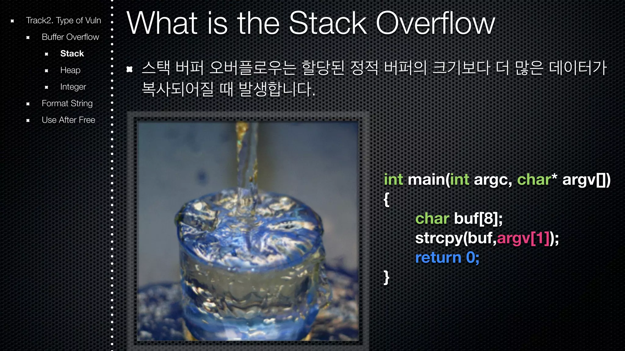 What is the Stack Overflow 스택 버퍼 오버플로우는 할당된 정적 버퍼의 크기보다 더 많은 데이터가 복사되어질 때 발생합니다. int main(int argc, char* argv[]) { char buf[8]; strcpy(buf,argv[1]); return 0; } Track2. Type of Vuln Buffer Overflow Stack Heap Integer Format String Use After Free 