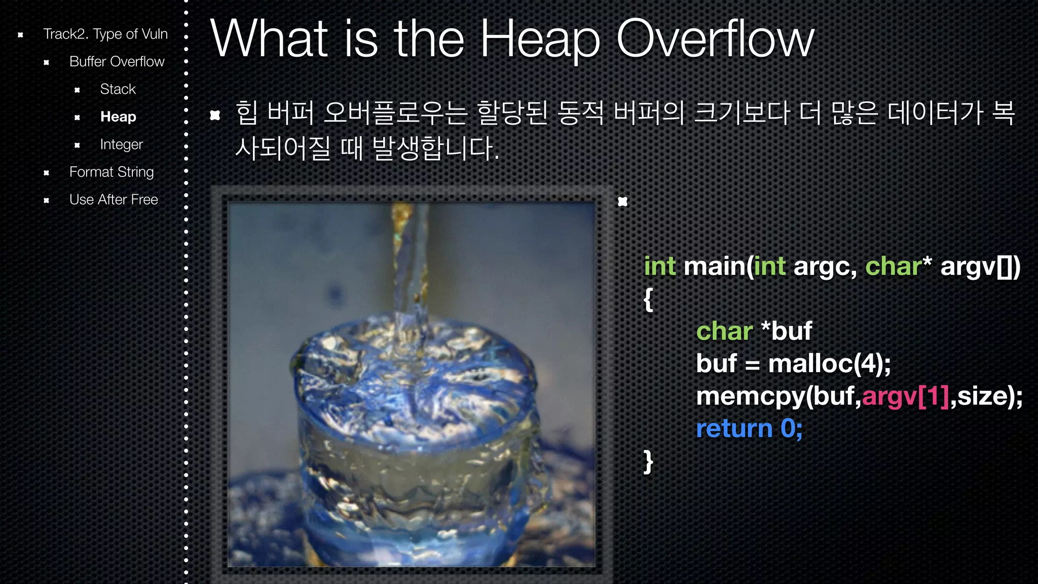 What is the Heap Overflow 힙 버퍼 오버플로우는 할당된 동적 버퍼의 크기보다 더 많은 데이터가 복 사되어질 때 발생합니다. int main(int argc, char* argv[]) { char *buf buf = malloc(4); memcpy(buf,argv[1],size); return 0; } Track2. Type of Vuln Buffer Overflow Stack Heap Integer Format String Use After Free 