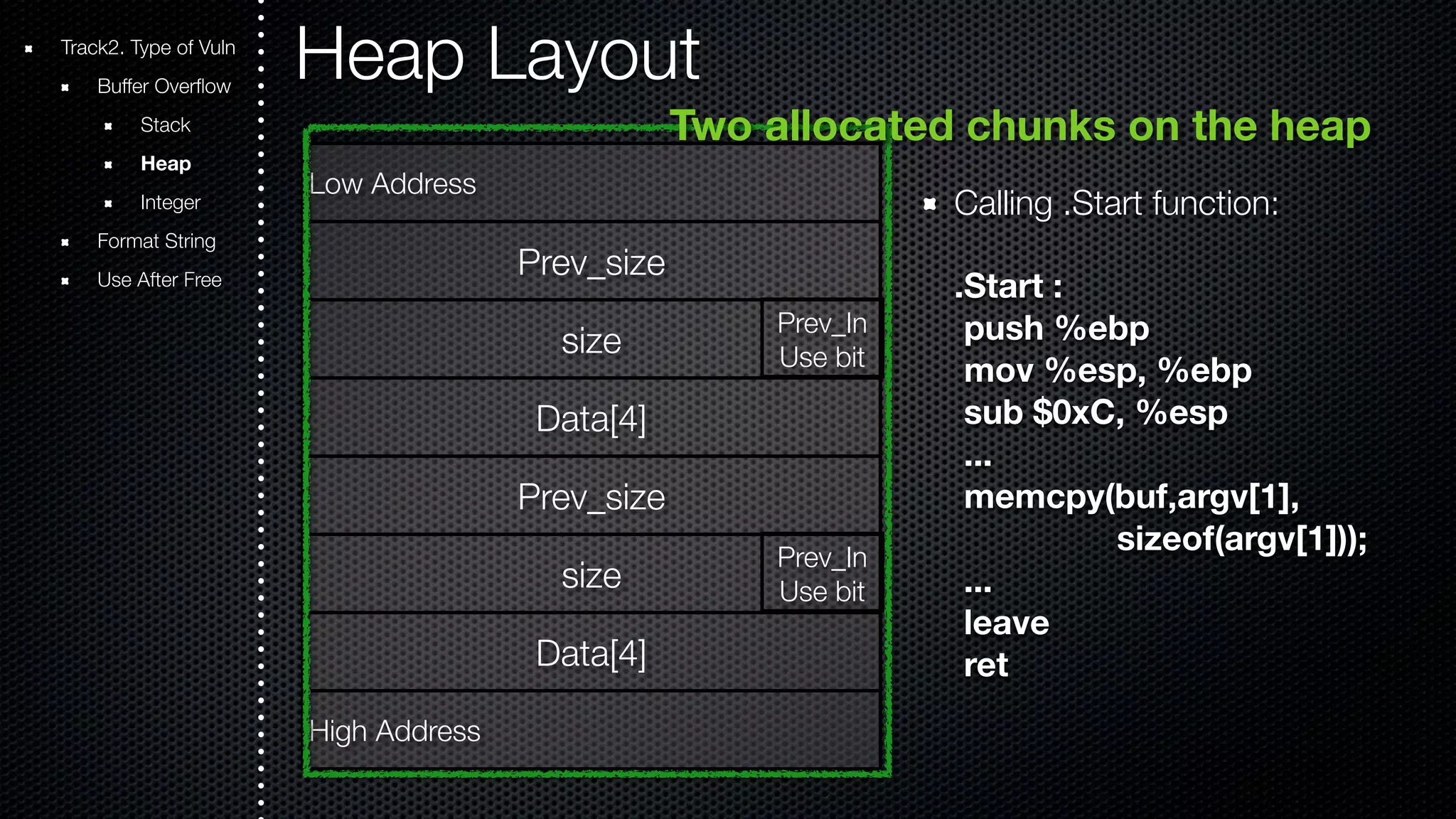 Heap Layout Two allocated chunks on the heap Calling .Start function: .Start : push %ebp mov %esp, %ebp sub $0xC, %esp ... memcpy(buf,argv[1], sizeof(argv[1])); ... leave ret Track2. Type of Vuln Buffer Overflow Stack Heap Integer Format String Use After Free Low Address Prev_size size Data[4] Prev_size size Data[4] High Address Prev_In Use bit Prev_In Use bit 