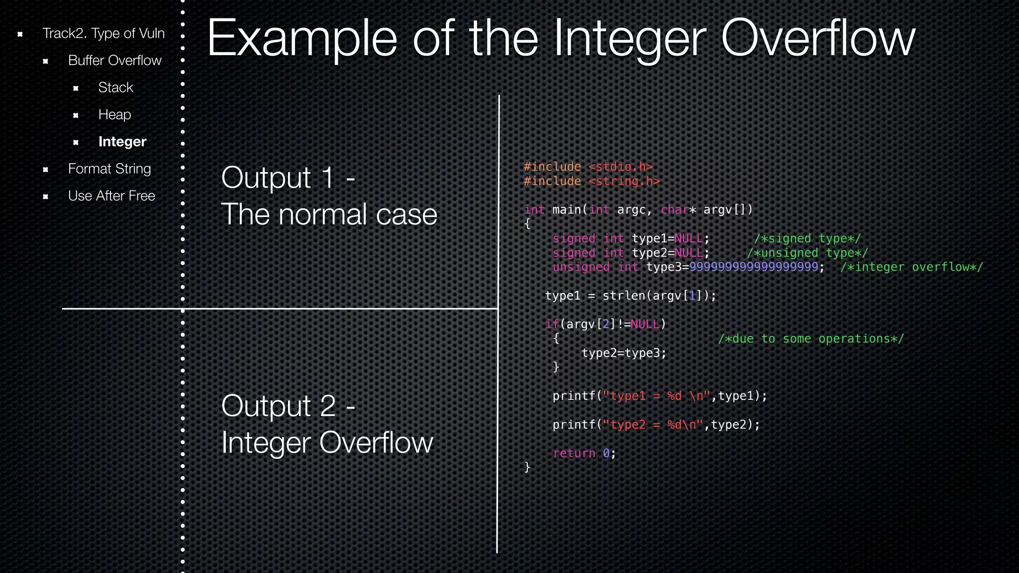 Example of the Integer Overflow Output 1 - The normal case Output 2 - Integer Overflow #include <stdio.h> #include <string.h> int main(int argc, char* argv[]) { signed int type1=NULL; /*signed type*/ signed int type2=NULL; /*unsigned type*/ unsigned int type3=999999999999999999; /*integer overflow*/ type1 = strlen(argv[1]); if(argv[2]!=NULL) { /*due to some operations*/ type2=type3; } printf("type1 = %d n",type1); printf("type2 = %dn",type2); return 0; } Track2. Type of Vuln Buffer Overflow Stack Heap Integer Format String Use After Free 