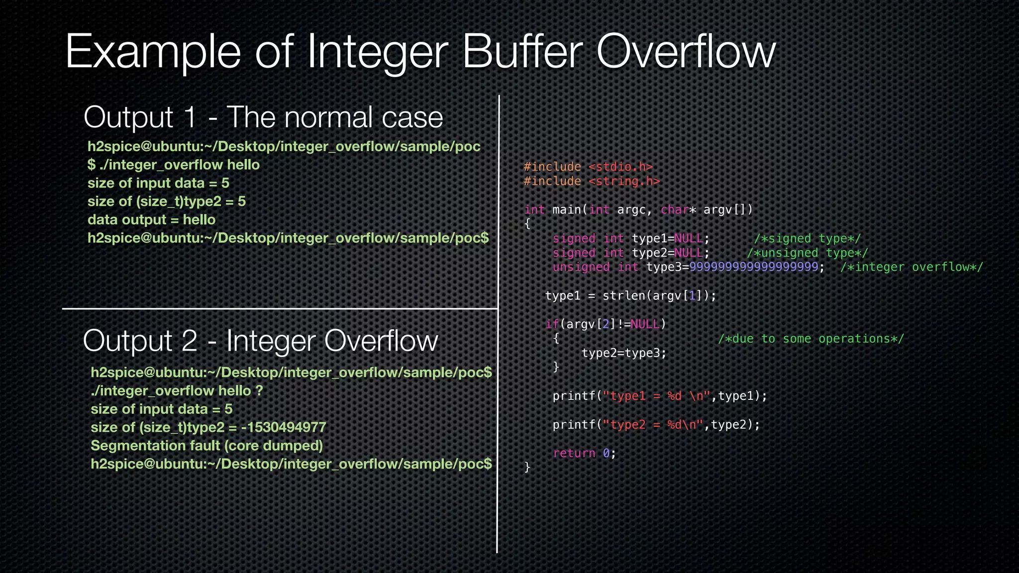 Example of Integer Buffer Overflow #include <stdio.h> #include <string.h> int main(int argc, char* argv[]) { signed int type1=NULL; /*signed type*/ signed int type2=NULL; /*unsigned type*/ unsigned int type3=999999999999999999; /*integer overflow*/ type1 = strlen(argv[1]); if(argv[2]!=NULL) { /*due to some operations*/ type2=type3; } printf("type1 = %d n",type1); printf("type2 = %dn",type2); return 0; } Output 1 - The normal case h2spice@ubuntu:~/Desktop/integer_overflow/sample/poc $ ./integer_overflow hello size of input data = 5 size of (size_t)type2 = 5 data output = hello h2spice@ubuntu:~/Desktop/integer_overflow/sample/poc$ Output 2 - Integer Overflow h2spice@ubuntu:~/Desktop/integer_overflow/sample/poc$ ./integer_overflow hello ? size of input data = 5 size of (size_t)type2 = -1530494977 Segmentation fault (core dumped) h2spice@ubuntu:~/Desktop/integer_overflow/sample/poc$ 