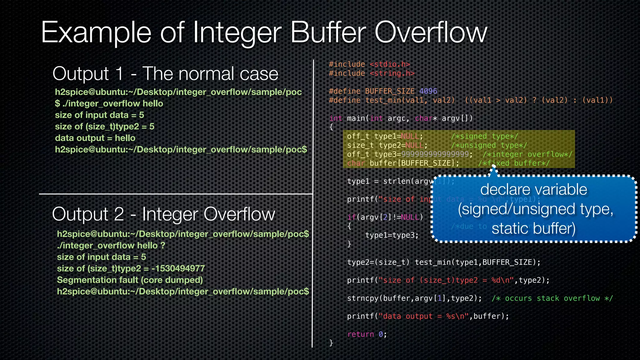 Example of Integer Buffer Overflow #include <stdio.h> #include <string.h> #define BUFFER_SIZE 4096 #define test_min(val1, val2) ((val1 > val2) ? (val2) : (val1)) int main(int argc, char* argv[]) { off_t type1=NULL; /*signed type*/ size_t type2=NULL; /*unsigned type*/ off_t type3=999999999999999; /*integer overflow*/ char buffer[BUFFER_SIZE]; /*fixed buffer*/ type1 = strlen(argv[1]); printf("size of input data = %d n",type1); if(argv[2]!=NULL) { /*due to some operations*/ type1=type3; } type2=(size_t) test_min(type1,BUFFER_SIZE); printf("size of (size_t)type2 = %dn",type2); strncpy(buffer,argv[1],type2); /* occurs stack overflow */ printf("data output = %sn",buffer); return 0; } h2spice@ubuntu:~/Desktop/integer_overflow/sample/poc $ ./integer_overflow hello size of input data = 5 size of (size_t)type2 = 5 data output = hello h2spice@ubuntu:~/Desktop/integer_overflow/sample/poc$ Output 2 - Integer Overflow h2spice@ubuntu:~/Desktop/integer_overflow/sample/poc$ ./integer_overflow hello ? size of input data = 5 size of (size_t)type2 = -1530494977 Segmentation fault (core dumped) h2spice@ubuntu:~/Desktop/integer_overflow/sample/poc$ declare variable (signed/unsigned type, static buffer) Output 1 - The normal case 