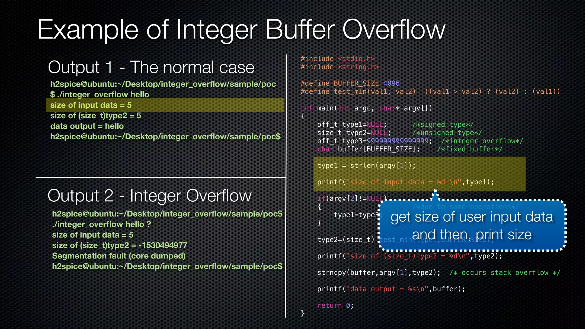 Example of Integer Buffer Overflow #include <stdio.h> #include <string.h> #define BUFFER_SIZE 4096 #define test_min(val1, val2) ((val1 > val2) ? (val2) : (val1)) int main(int argc, char* argv[]) { off_t type1=NULL; /*signed type*/ size_t type2=NULL; /*unsigned type*/ off_t type3=999999999999999; /*integer overflow*/ char buffer[BUFFER_SIZE]; /*fixed buffer*/ type1 = strlen(argv[1]); printf("size of input data = %d n",type1); if(argv[2]!=NULL) { /*due to some operations*/ type1=type3; } type2=(size_t) test_min(type1,BUFFER_SIZE); printf("size of (size_t)type2 = %dn",type2); strncpy(buffer,argv[1],type2); /* occurs stack overflow */ printf("data output = %sn",buffer); return 0; } h2spice@ubuntu:~/Desktop/integer_overflow/sample/poc $ ./integer_overflow hello size of input data = 5 size of (size_t)type2 = 5 data output = hello h2spice@ubuntu:~/Desktop/integer_overflow/sample/poc$ Output 2 - Integer Overflow h2spice@ubuntu:~/Desktop/integer_overflow/sample/poc$ ./integer_overflow hello ? size of input data = 5 size of (size_t)type2 = -1530494977 Segmentation fault (core dumped) h2spice@ubuntu:~/Desktop/integer_overflow/sample/poc$ get size of user input data and then, print size Output 1 - The normal case 