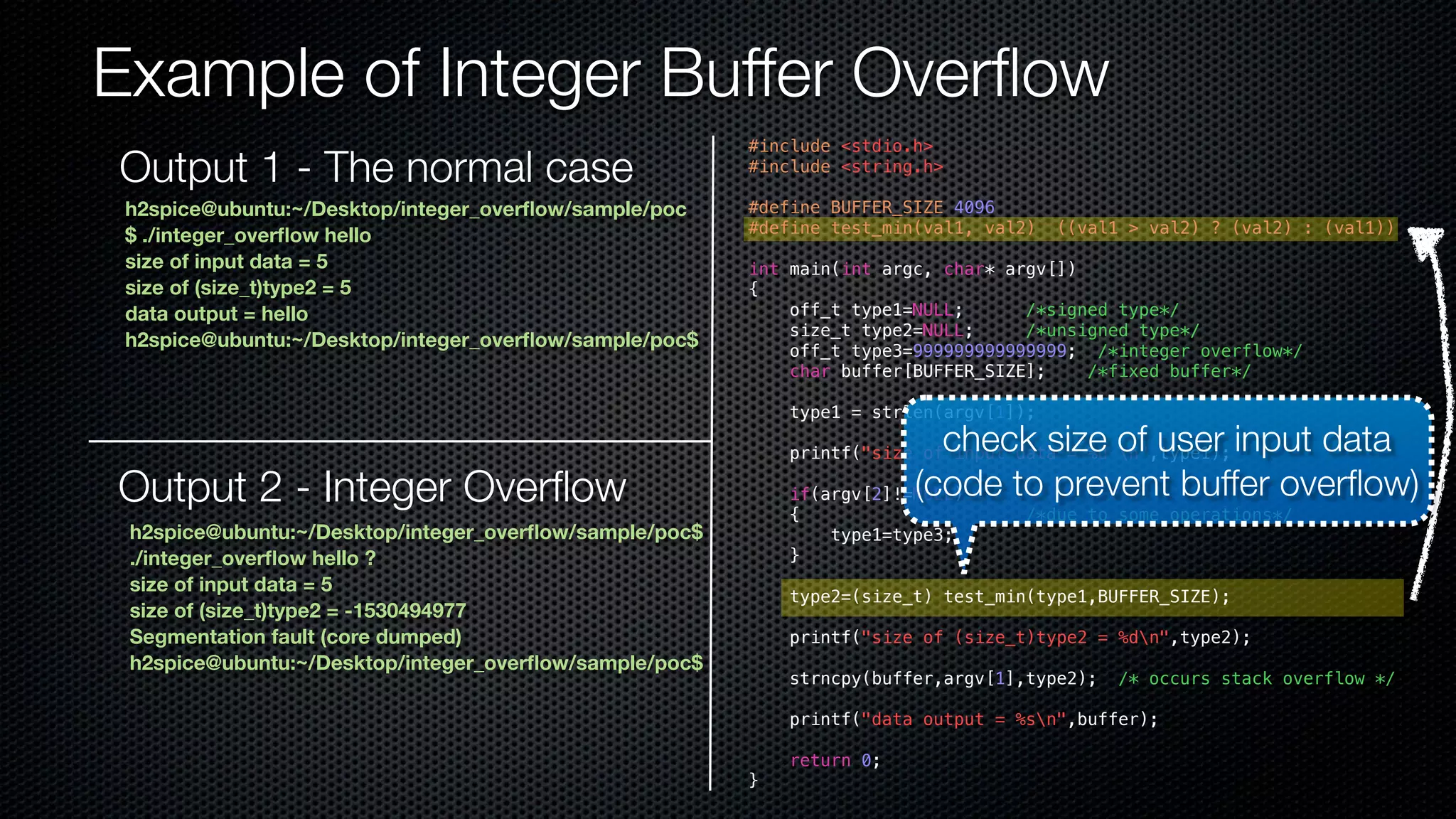 Example of Integer Buffer Overflow h2spice@ubuntu:~/Desktop/integer_overflow/sample/poc $ ./integer_overflow hello size of input data = 5 size of (size_t)type2 = 5 data output = hello h2spice@ubuntu:~/Desktop/integer_overflow/sample/poc$ Output 2 - Integer Overflow h2spice@ubuntu:~/Desktop/integer_overflow/sample/poc$ ./integer_overflow hello ? size of input data = 5 size of (size_t)type2 = -1530494977 Segmentation fault (core dumped) h2spice@ubuntu:~/Desktop/integer_overflow/sample/poc$ #include <stdio.h> #include <string.h> #define BUFFER_SIZE 4096 #define test_min(val1, val2) ((val1 > val2) ? (val2) : (val1)) int main(int argc, char* argv[]) { off_t type1=NULL; /*signed type*/ size_t type2=NULL; /*unsigned type*/ off_t type3=999999999999999; /*integer overflow*/ char buffer[BUFFER_SIZE]; /*fixed buffer*/ type1 = strlen(argv[1]); printf("size of input data = %d n",type1); if(argv[2]!=NULL) { /*due to some operations*/ type1=type3; } type2=(size_t) test_min(type1,BUFFER_SIZE); printf("size of (size_t)type2 = %dn",type2); strncpy(buffer,argv[1],type2); /* occurs stack overflow */ printf("data output = %sn",buffer); return 0; } check size of user input data (code to prevent buffer overflow) Output 1 - The normal case 