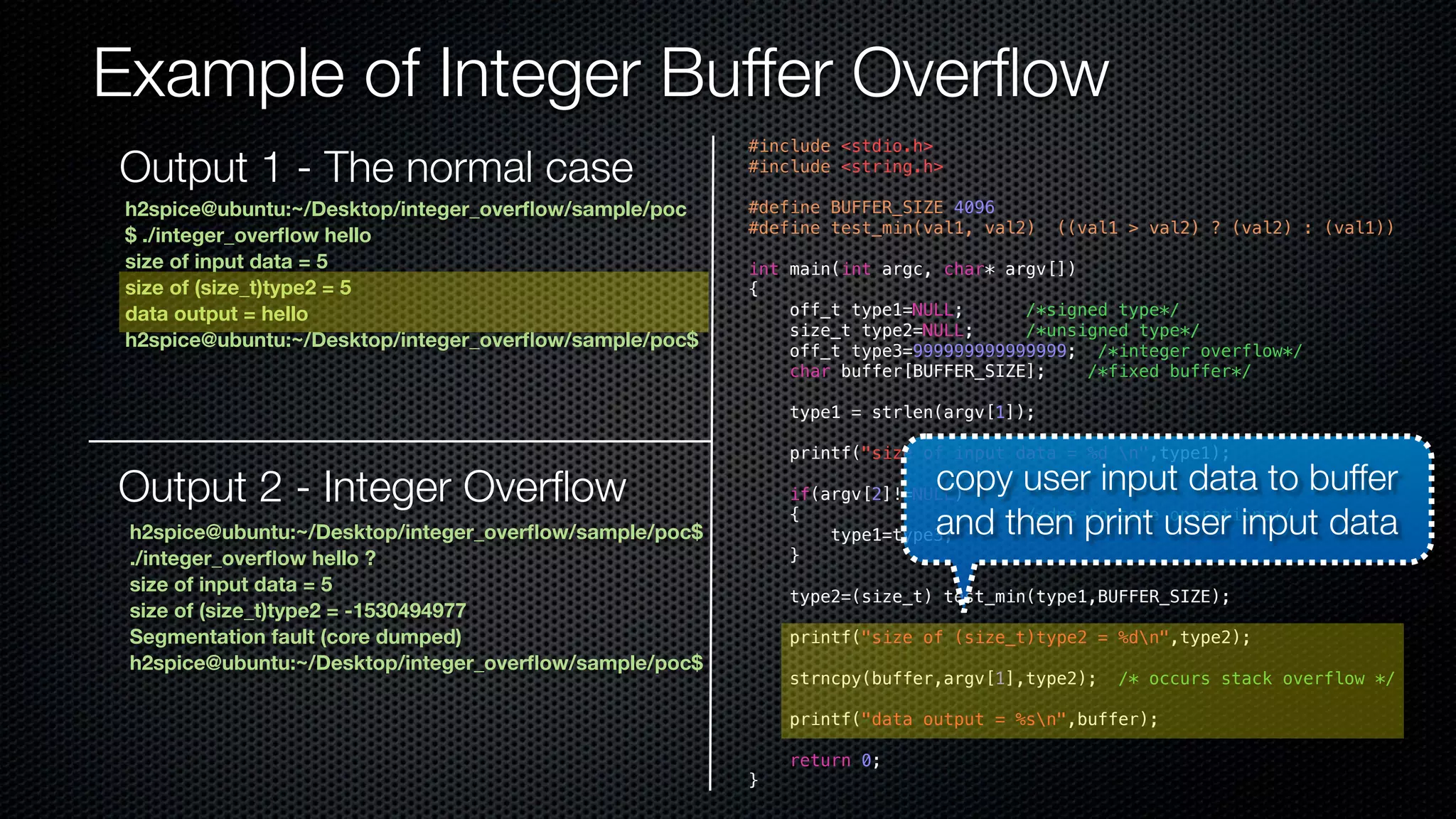 Example of Integer Buffer Overflow #include <stdio.h> #include <string.h> #define BUFFER_SIZE 4096 #define test_min(val1, val2) ((val1 > val2) ? (val2) : (val1)) int main(int argc, char* argv[]) { off_t type1=NULL; /*signed type*/ size_t type2=NULL; /*unsigned type*/ off_t type3=999999999999999; /*integer overflow*/ char buffer[BUFFER_SIZE]; /*fixed buffer*/ type1 = strlen(argv[1]); printf("size of input data = %d n",type1); if(argv[2]!=NULL) { /*due to some operations*/ Output 2 - Integer Overflow copy user input data to buffer type1=type3; } type2=(size_t) test_min(type1,BUFFER_SIZE); printf("size of (size_t)type2 = %dn",type2); strncpy(buffer,argv[1],type2); /* occurs stack overflow */ printf("data output = %sn",buffer); return 0; } h2spice@ubuntu:~/Desktop/integer_overflow/sample/poc $ ./integer_overflow hello size of input data = 5 size of (size_t)type2 = 5 data output = hello h2spice@ubuntu:~/Desktop/integer_overflow/sample/poc$ h2spice@ubuntu:~/Desktop/integer_overflow/sample/poc$ ./integer_overflow hello ? size of input data = 5 size of (size_t)type2 = -1530494977 Segmentation fault (core dumped) h2spice@ubuntu:~/Desktop/integer_overflow/sample/poc$ and then print user input data Output 1 - The normal case 