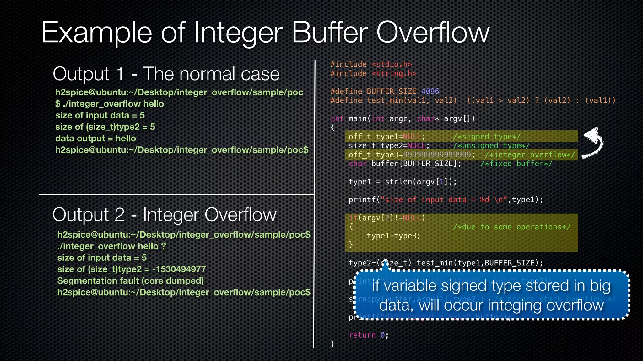 Example of Integer Buffer Overflow #include <stdio.h> #include <string.h> #define BUFFER_SIZE 4096 #define test_min(val1, val2) ((val1 > val2) ? (val2) : (val1)) int main(int argc, char* argv[]) { off_t type1=NULL; /*signed type*/ size_t type2=NULL; /*unsigned type*/ off_t type3=999999999999999; /*integer overflow*/ char buffer[BUFFER_SIZE]; /*fixed buffer*/ type1 = strlen(argv[1]); printf("size of input data = %d n",type1); if(argv[2]!=NULL) { /*due to some operations*/ type1=type3; } type2=(size_t) test_min(type1,BUFFER_SIZE); printf("size of (size_t)type2 = %dn",type2); strncpy(buffer,argv[1],type2); /* occurs stack overflow */ printf("data output = %sn",buffer); return 0; } h2spice@ubuntu:~/Desktop/integer_overflow/sample/poc $ ./integer_overflow hello size of input data = 5 size of (size_t)type2 = 5 data output = hello h2spice@ubuntu:~/Desktop/integer_overflow/sample/poc$ Output 2 - Integer Overflow h2spice@ubuntu:~/Desktop/integer_overflow/sample/poc$ ./integer_overflow hello ? size of input data = 5 size of (size_t)type2 = -1530494977 Segmentation fault (core dumped) h2spice@ubuntu:~/Desktop/integer_overflow/sample/poc$ if variable signed type stored in big data, will occur integing overflow Output 1 - The normal case 