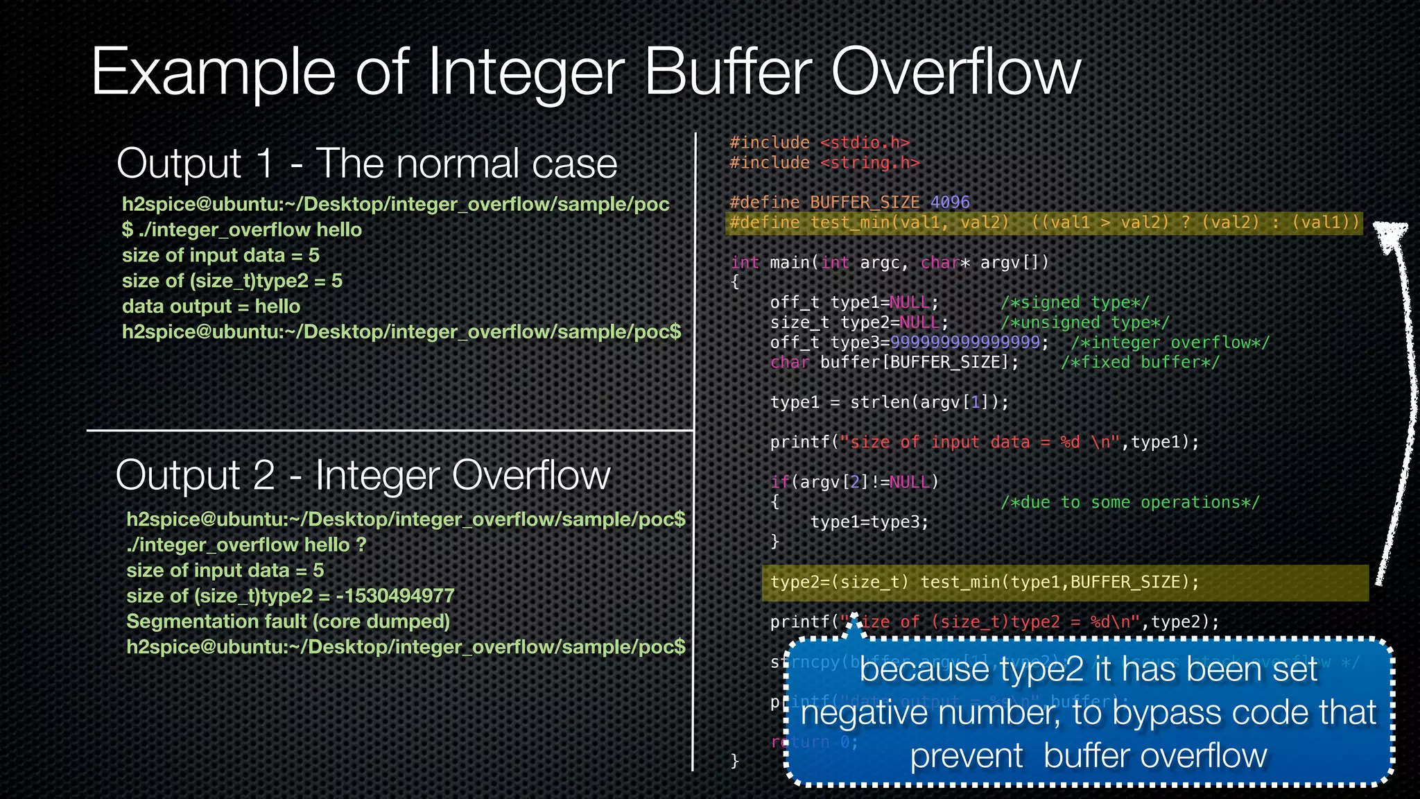 Example of Integer Buffer Overflow #include <stdio.h> #include <string.h> #define BUFFER_SIZE 4096 #define test_min(val1, val2) ((val1 > val2) ? (val2) : (val1)) int main(int argc, char* argv[]) { off_t type1=NULL; /*signed type*/ size_t type2=NULL; /*unsigned type*/ off_t type3=999999999999999; /*integer overflow*/ char buffer[BUFFER_SIZE]; /*fixed buffer*/ type1 = strlen(argv[1]); printf("size of input data = %d n",type1); if(argv[2]!=NULL) { /*due to some operations*/ type1=type3; } type2=(size_t) test_min(type1,BUFFER_SIZE); printf("size of (size_t)type2 = %dn",type2); strncpy(buffer,argv[1],type2); /* occurs stack overflow */ printf("data output = %sn",buffer); return 0; } h2spice@ubuntu:~/Desktop/integer_overflow/sample/poc $ ./integer_overflow hello size of input data = 5 size of (size_t)type2 = 5 data output = hello h2spice@ubuntu:~/Desktop/integer_overflow/sample/poc$ Output 2 - Integer Overflow h2spice@ubuntu:~/Desktop/integer_overflow/sample/poc$ ./integer_overflow hello ? size of input data = 5 size of (size_t)type2 = -1530494977 Segmentation fault (core dumped) h2spice@ubuntu:~/Desktop/integer_overflow/sample/poc$ because type2 it has been set negative number, to bypass code that prevent buffer overflow Output 1 - The normal case 