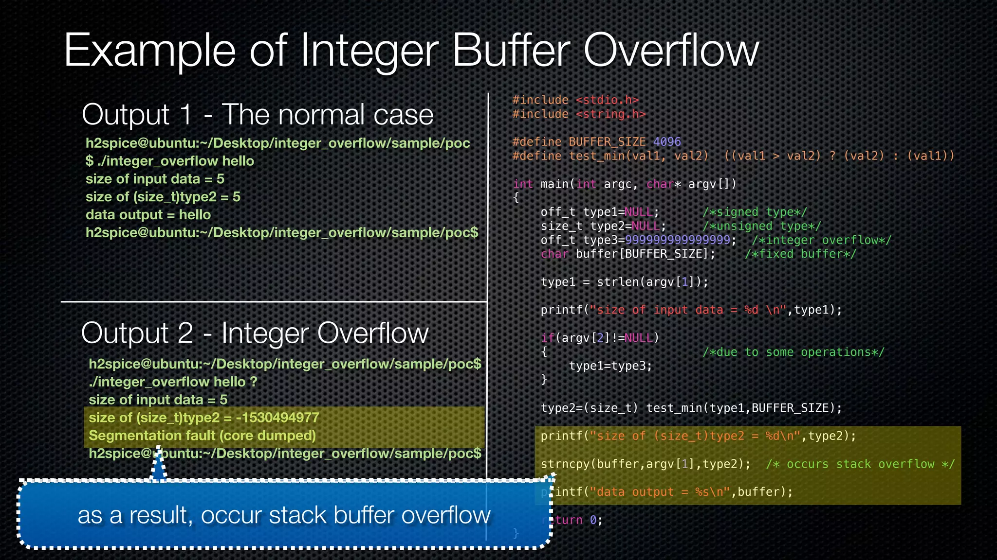 Example of Integer Buffer Overflow #include <stdio.h> #include <string.h> #define BUFFER_SIZE 4096 #define test_min(val1, val2) ((val1 > val2) ? (val2) : (val1)) int main(int argc, char* argv[]) { off_t type1=NULL; /*signed type*/ size_t type2=NULL; /*unsigned type*/ off_t type3=999999999999999; /*integer overflow*/ char buffer[BUFFER_SIZE]; /*fixed buffer*/ type1 = strlen(argv[1]); printf("size of input data = %d n",type1); if(argv[2]!=NULL) { /*due to some operations*/ type1=type3; } type2=(size_t) test_min(type1,BUFFER_SIZE); printf("size of (size_t)type2 = %dn",type2); strncpy(buffer,argv[1],type2); /* occurs stack overflow */ printf("data output = %sn",buffer); return 0; } Output 1 - The normal case h2spice@ubuntu:~/Desktop/integer_overflow/sample/poc $ ./integer_overflow hello size of input data = 5 size of (size_t)type2 = 5 data output = hello h2spice@ubuntu:~/Desktop/integer_overflow/sample/poc$ Output 2 - Integer Overflow h2spice@ubuntu:~/Desktop/integer_overflow/sample/poc$ ./integer_overflow hello ? size of input data = 5 size of (size_t)type2 = -1530494977 Segmentation fault (core dumped) h2spice@ubuntu:~/Desktop/integer_overflow/sample/poc$ as a result, occur stack buffer overflow 