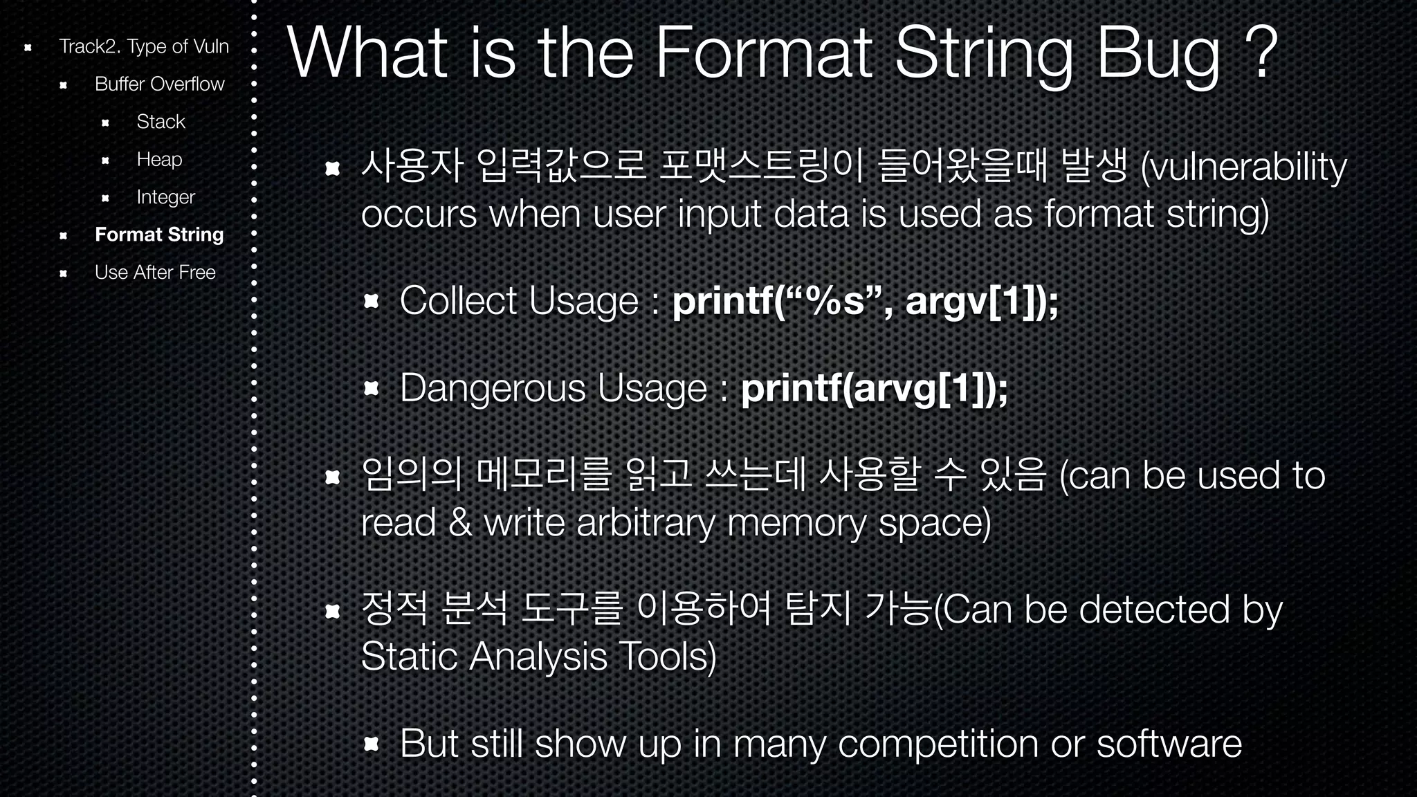 Track2. Type of Vuln What is the Format String Bug ? Buffer Overflow Stack Heap Integer Format String Use After Free 사용자 입력값으로 포맷스트링이 들어왔을때 발생 (vulnerability occurs when user input data is used as format string) Collect Usage : printf(“%s”, argv[1]); Dangerous Usage : printf(arvg[1]); 임의의 메모리를 읽고 쓰는데 사용할 수 있음 (can be used to read & write arbitrary memory space) 정적 분석 도구를 이용하여 탐지 가능(Can be detected by Static Analysis Tools) But still show up in many competition or software 