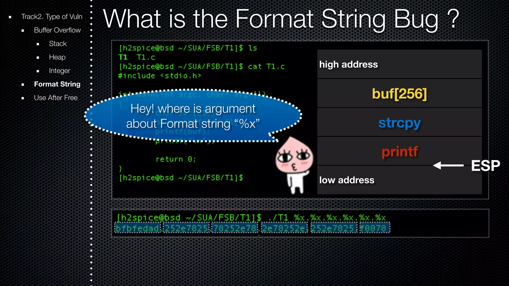 Track2. Type of Vuln What is the Format String Bug ? Buffer Overflow Stack Heap Integer Format String Use After Free high address buf[256] strcpy printf low address ESP Hey! where is argument about Format string “%x” 