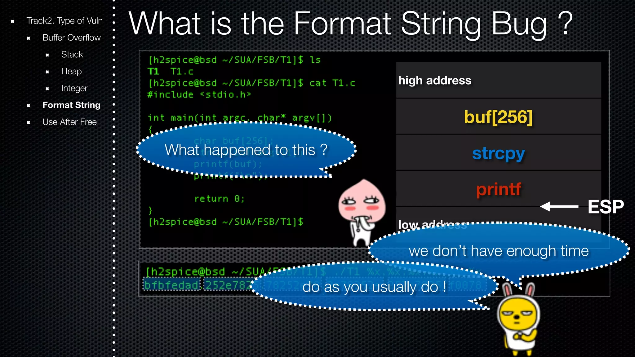 Track2. Type of Vuln What is the Format String Bug ? Buffer Overflow Stack Heap Integer Format String Use After Free high address buf[256] strcpy printf low address ESP What happened to this ? we don’t have enough time do as you usually do ! 