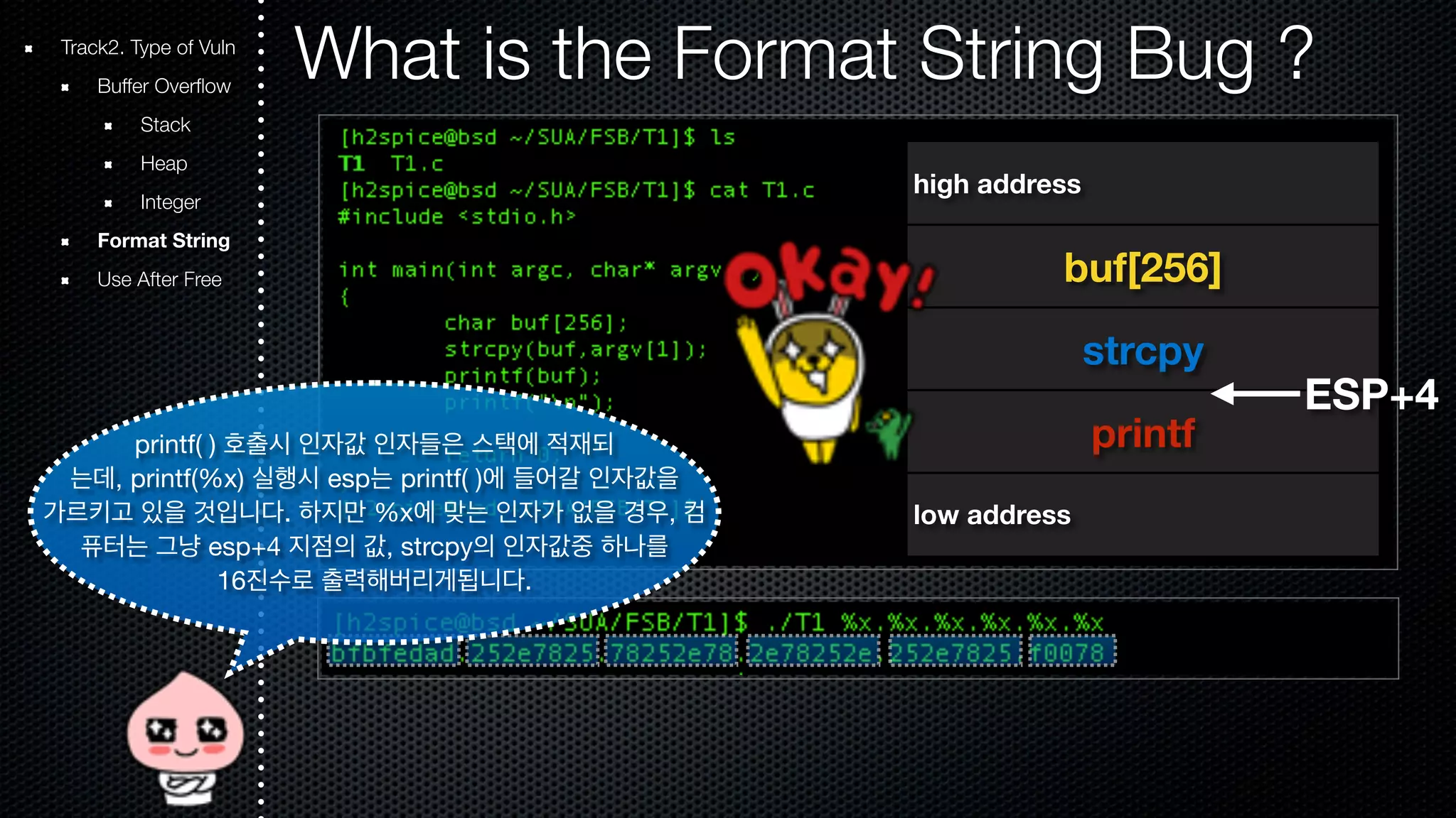 Track2. Type of Vuln What is the Format String Bug ? Buffer Overflow Stack Heap Integer Format String Use After Free high address buf[256] strcpy printf low address ESP+4 printf( ) 호출시 인자값 인자들은 스택에 적재되 는데, printf(%x) 실행시 esp는 printf( )에 들어갈 인자값을 가르키고 있을 것입니다. 하지만 %x에 맞는 인자가 없을 경우, 컴 퓨터는 그냥 esp+4 지점의 값, strcpy의 인자값중 하나를 16진수로 출력해버리게됩니다. 