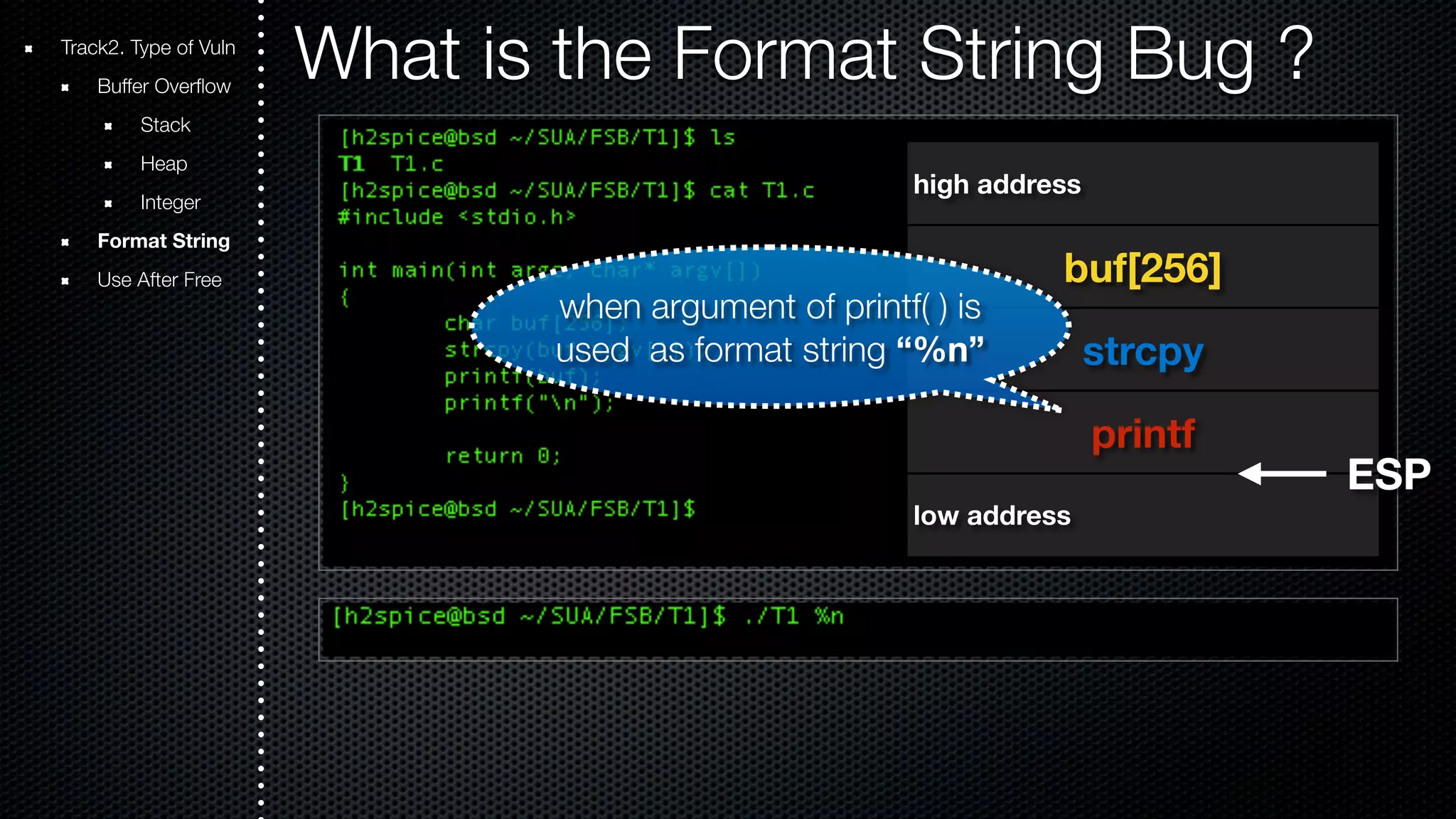 Track2. Type of Vuln What is the Format String Bug ? Buffer Overflow Stack Heap Integer Format String Use After Free high address buf[256] strcpy printf when argument of printf( ) is used as format string “%n” low address ESP 